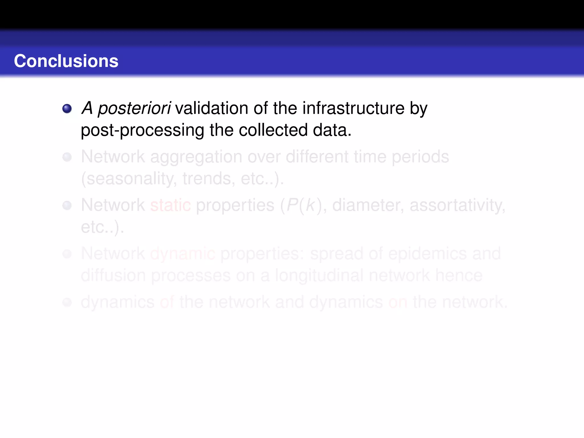 Conclusions

       A posteriori validation of the infrastructure by
       post-processing the collected data.
       Network aggregation over different time periods
       (seasonality, trends, etc..).
       Network static properties (P(k ), diameter, assortativity,
       etc..).
       Network dynamic properties: spread of epidemics and
       diffusion processes on a longitudinal network hence
       dynamics of the network and dynamics on the network.
 