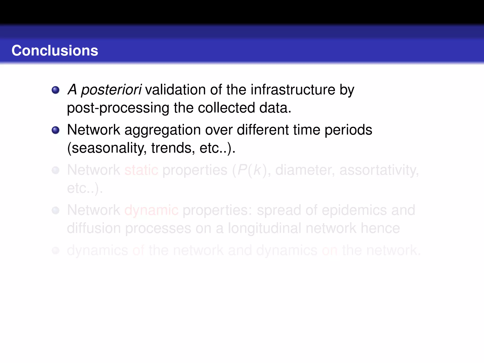Conclusions

       A posteriori validation of the infrastructure by
       post-processing the collected data.
       Network aggregation over different time periods
       (seasonality, trends, etc..).
       Network static properties (P(k ), diameter, assortativity,
       etc..).
       Network dynamic properties: spread of epidemics and
       diffusion processes on a longitudinal network hence
       dynamics of the network and dynamics on the network.
 