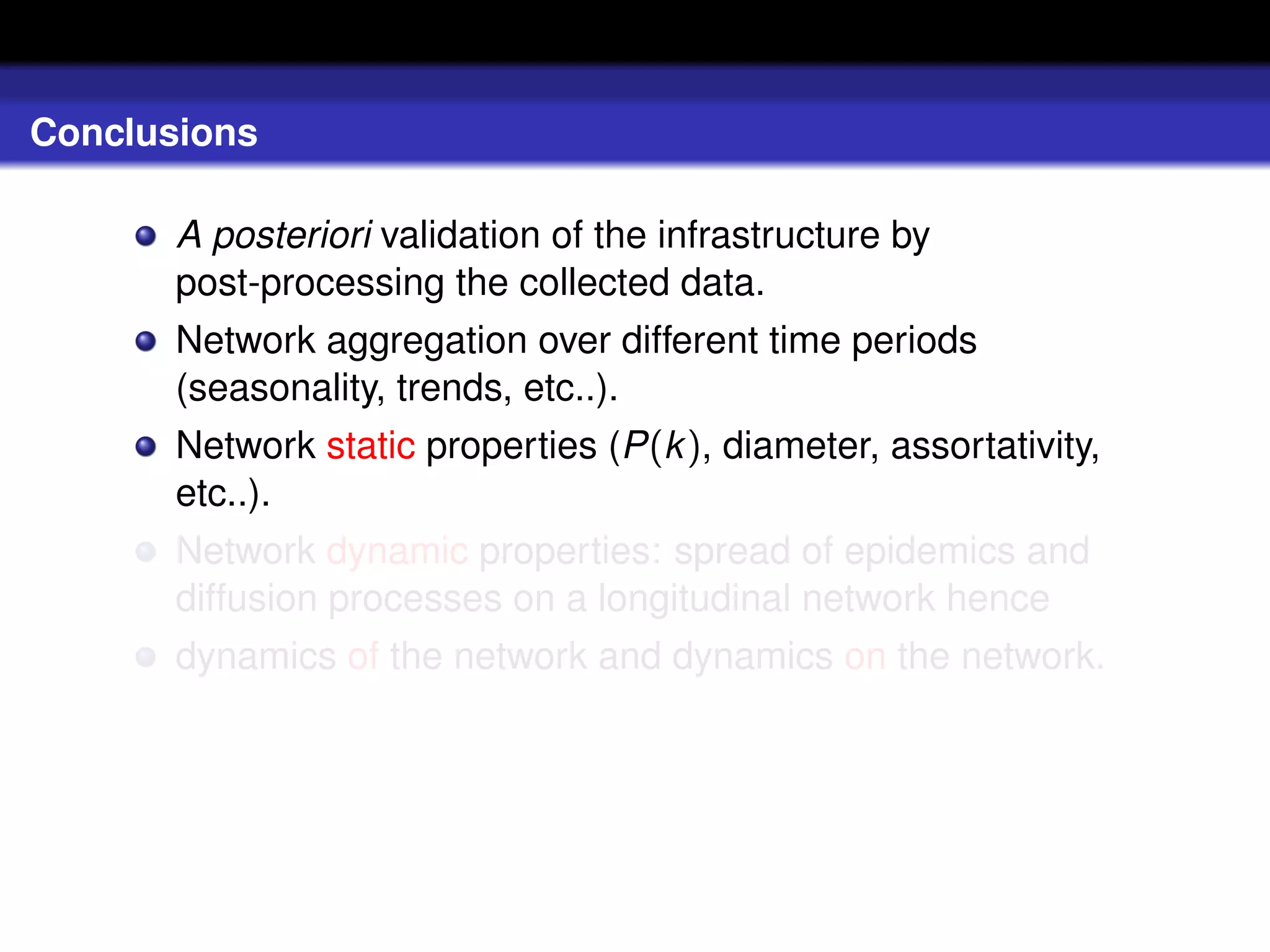 Conclusions

       A posteriori validation of the infrastructure by
       post-processing the collected data.
       Network aggregation over different time periods
       (seasonality, trends, etc..).
       Network static properties (P(k ), diameter, assortativity,
       etc..).
       Network dynamic properties: spread of epidemics and
       diffusion processes on a longitudinal network hence
       dynamics of the network and dynamics on the network.
 