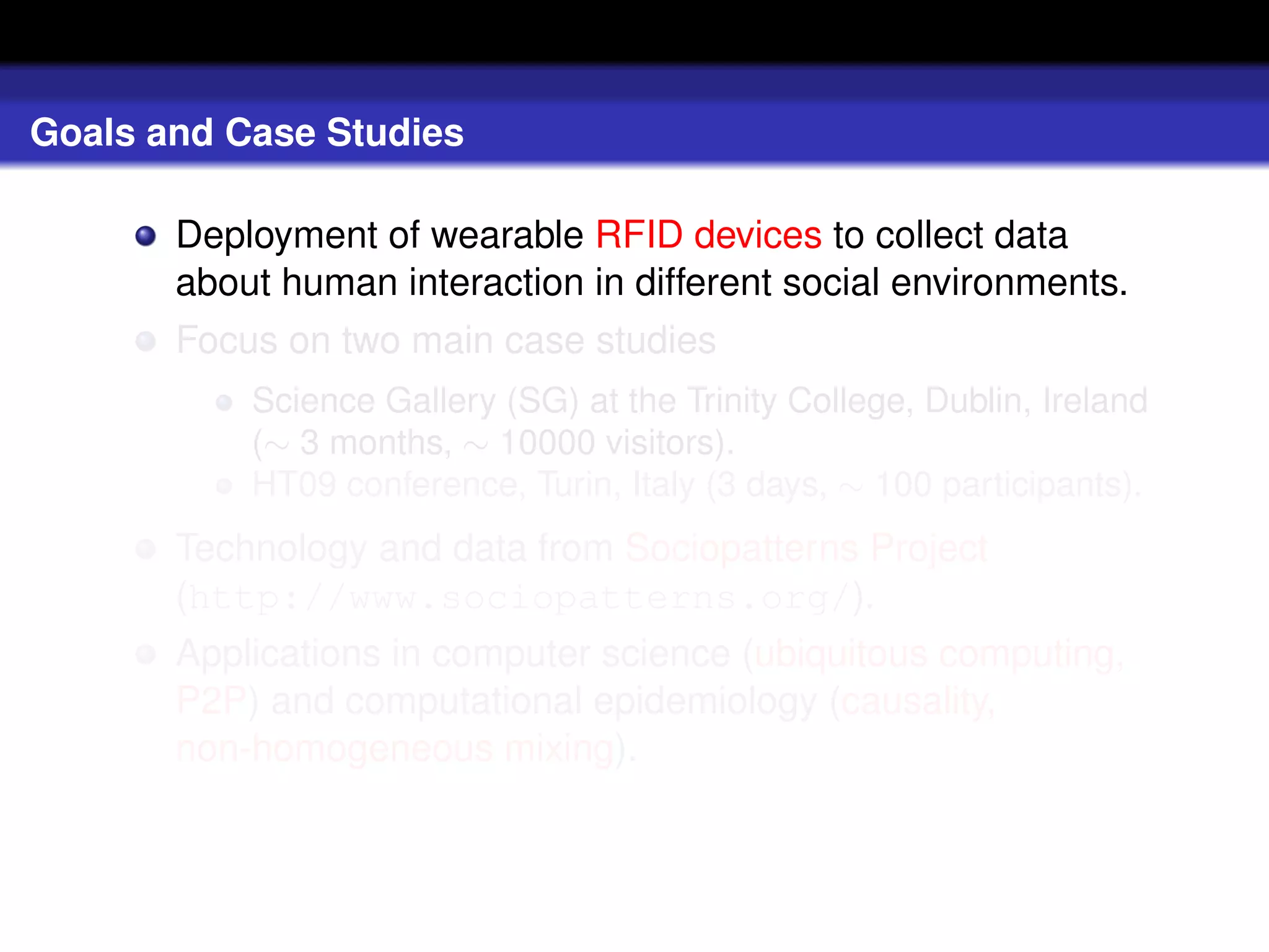 Goals and Case Studies

       Deployment of wearable RFID devices to collect data
       about human interaction in different social environments.
       Focus on two main case studies
           Science Gallery (SG) at the Trinity College, Dublin, Ireland
           (∼ 3 months, ∼ 10000 visitors).
           HT09 conference, Turin, Italy (3 days, ∼ 100 participants).
       Technology and data from Sociopatterns Project
       (http://www.sociopatterns.org/).
       Applications in computer science (ubiquitous computing,
       P2P) and computational epidemiology (causality,
       non-homogeneous mixing).
 