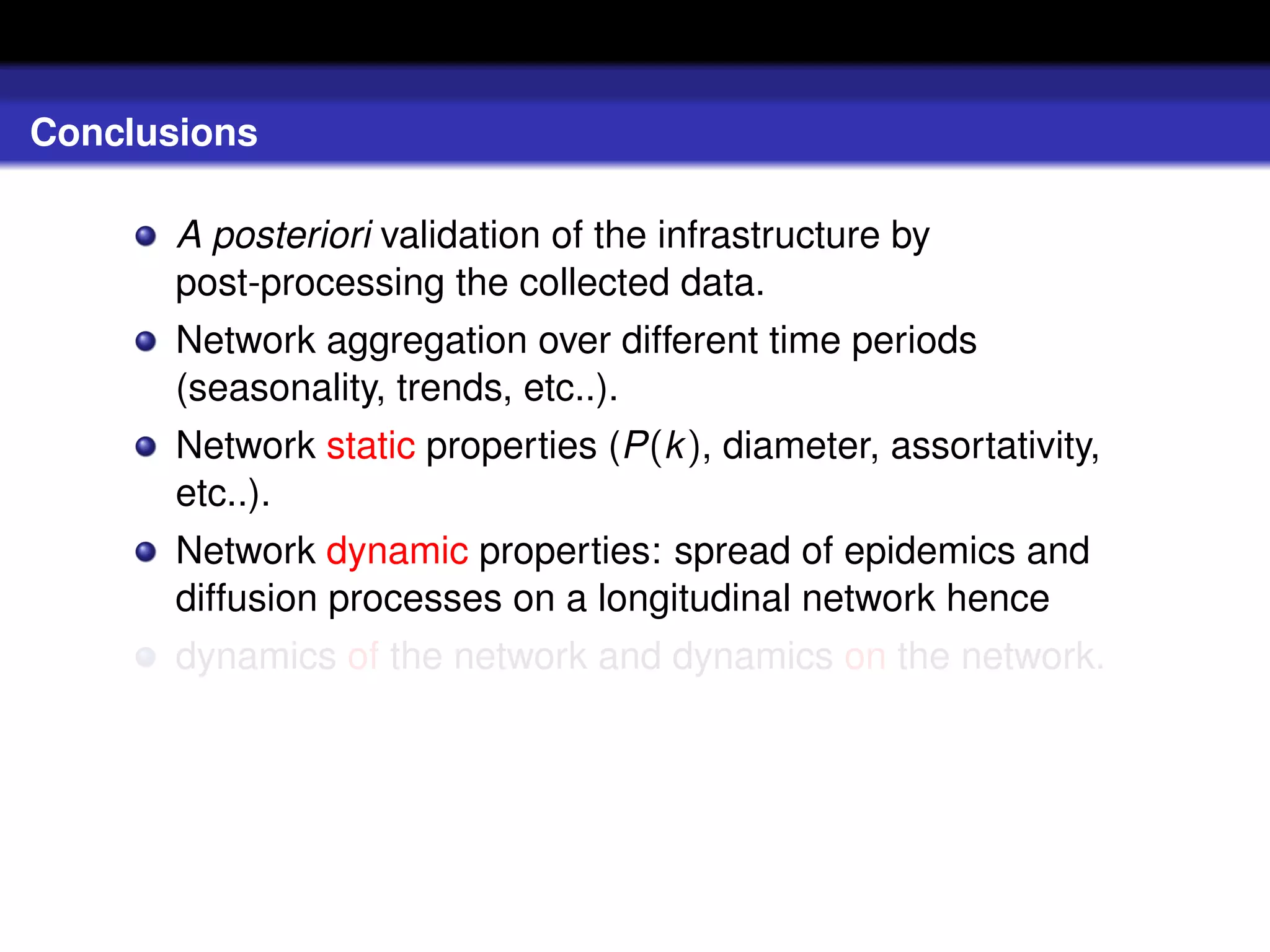 Conclusions

       A posteriori validation of the infrastructure by
       post-processing the collected data.
       Network aggregation over different time periods
       (seasonality, trends, etc..).
       Network static properties (P(k ), diameter, assortativity,
       etc..).
       Network dynamic properties: spread of epidemics and
       diffusion processes on a longitudinal network hence
       dynamics of the network and dynamics on the network.
 