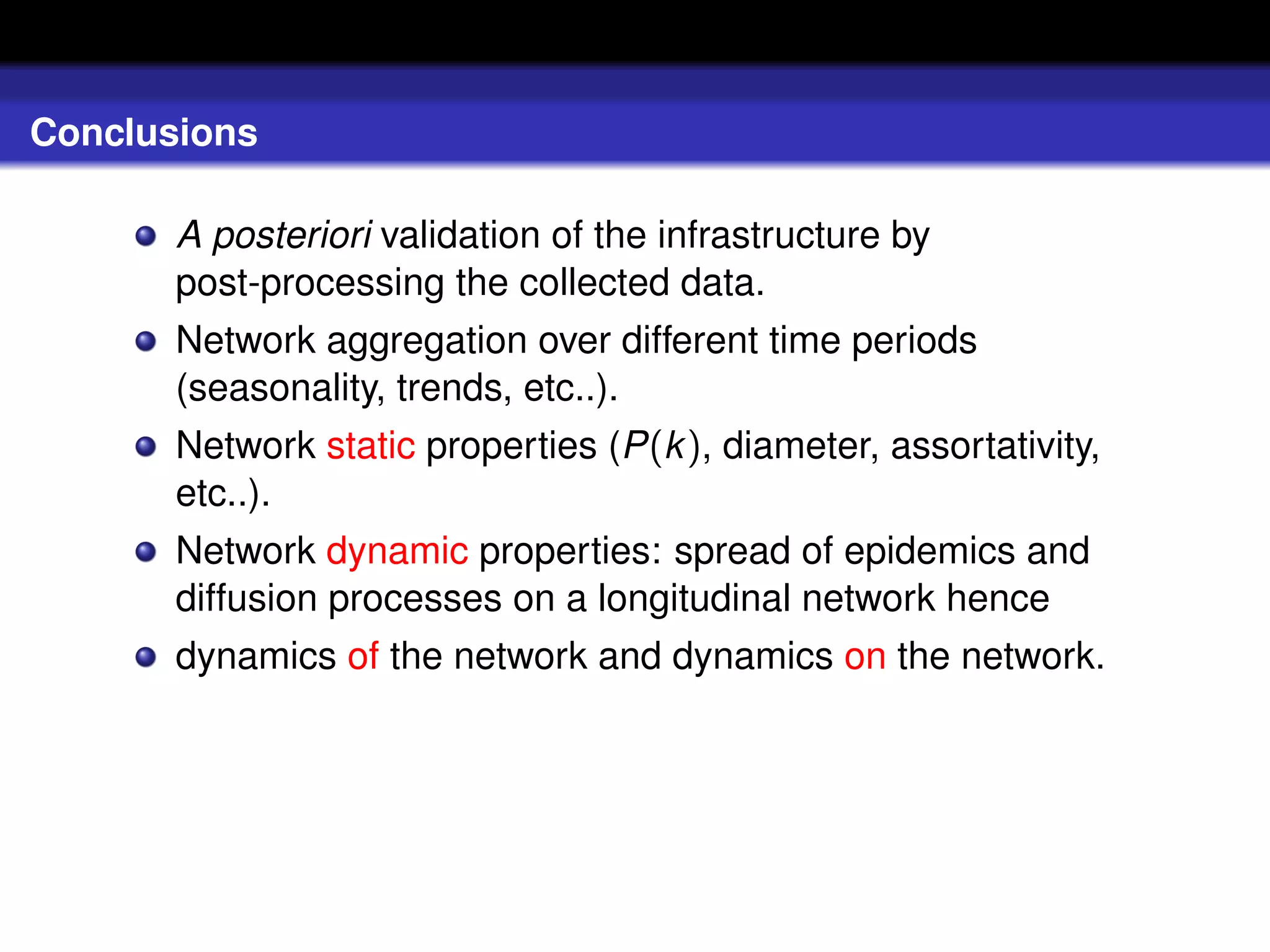 Conclusions

       A posteriori validation of the infrastructure by
       post-processing the collected data.
       Network aggregation over different time periods
       (seasonality, trends, etc..).
       Network static properties (P(k ), diameter, assortativity,
       etc..).
       Network dynamic properties: spread of epidemics and
       diffusion processes on a longitudinal network hence
       dynamics of the network and dynamics on the network.
 