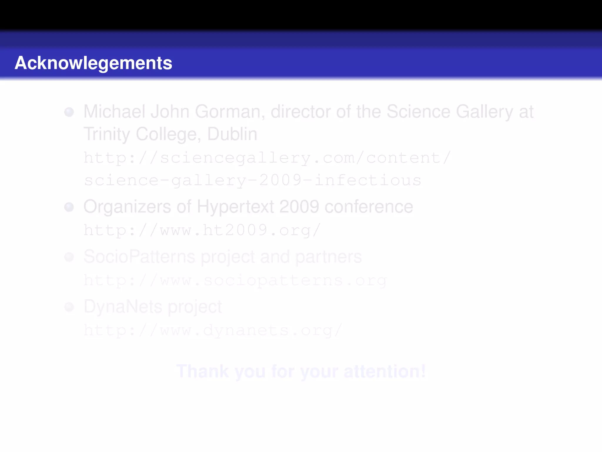Acknowlegements

      Michael John Gorman, director of the Science Gallery at
      Trinity College, Dublin
      http://sciencegallery.com/content/
      science-gallery-2009-infectious
      Organizers of Hypertext 2009 conference
      http://www.ht2009.org/
      SocioPatterns project and partners
      http://www.sociopatterns.org
      DynaNets project
      http://www.dynanets.org/

                  Thank you for your attention!
 