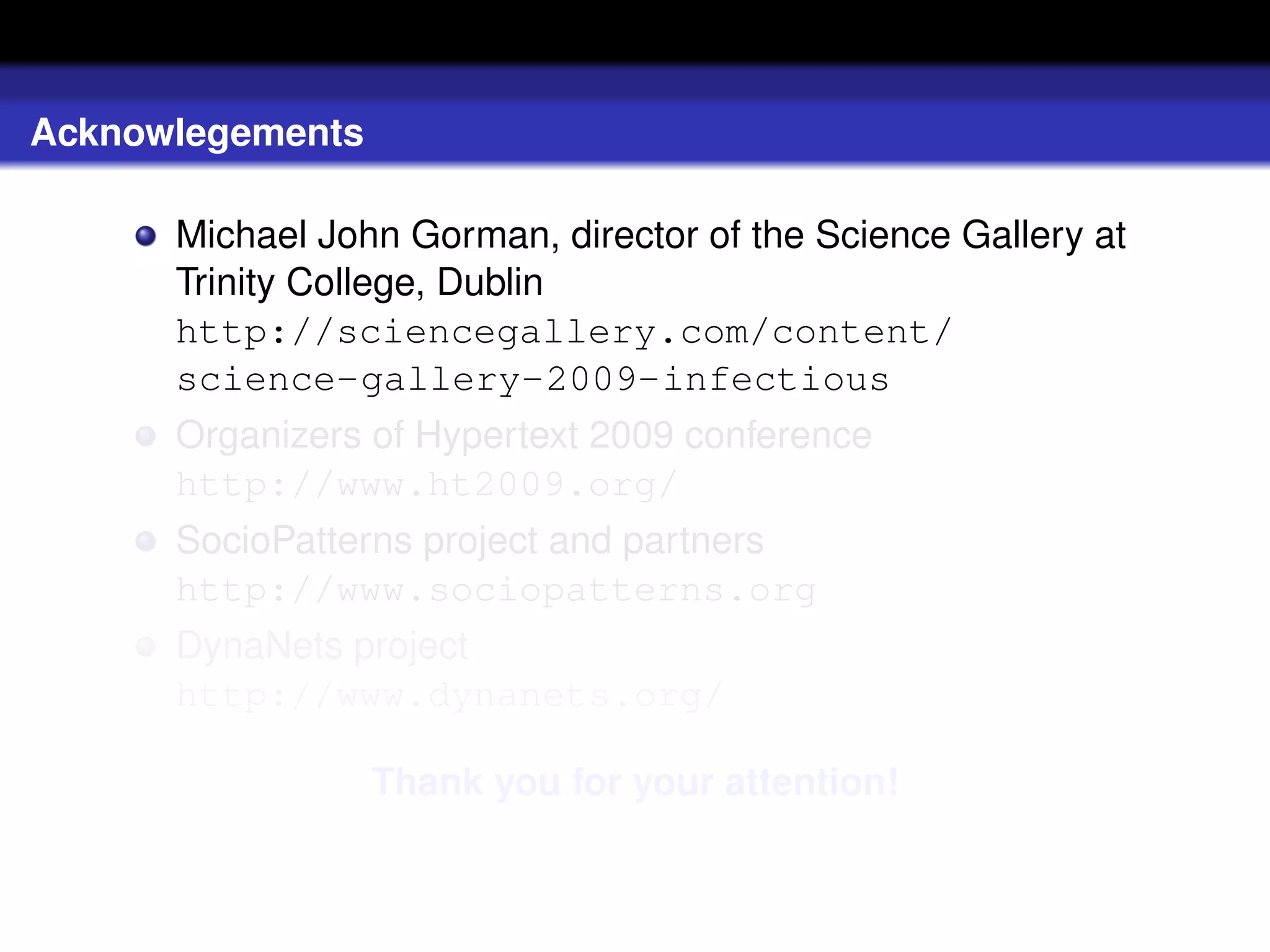 Acknowlegements

      Michael John Gorman, director of the Science Gallery at
      Trinity College, Dublin
      http://sciencegallery.com/content/
      science-gallery-2009-infectious
      Organizers of Hypertext 2009 conference
      http://www.ht2009.org/
      SocioPatterns project and partners
      http://www.sociopatterns.org
      DynaNets project
      http://www.dynanets.org/

                  Thank you for your attention!
 