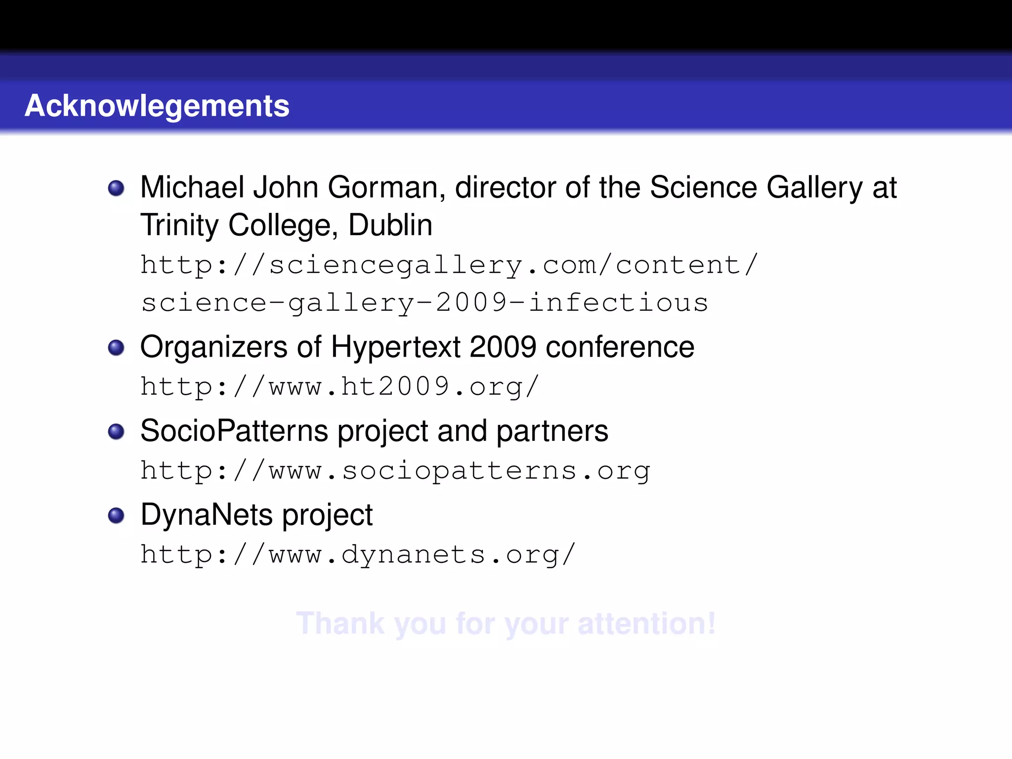 Acknowlegements

      Michael John Gorman, director of the Science Gallery at
      Trinity College, Dublin
      http://sciencegallery.com/content/
      science-gallery-2009-infectious
      Organizers of Hypertext 2009 conference
      http://www.ht2009.org/
      SocioPatterns project and partners
      http://www.sociopatterns.org
      DynaNets project
      http://www.dynanets.org/

                  Thank you for your attention!
 