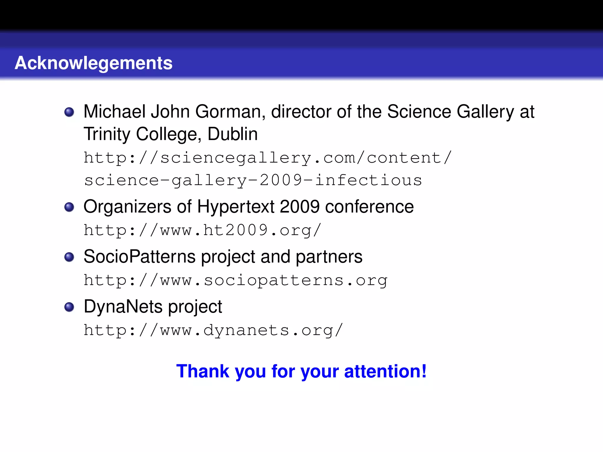 Acknowlegements

      Michael John Gorman, director of the Science Gallery at
      Trinity College, Dublin
      http://sciencegallery.com/content/
      science-gallery-2009-infectious
      Organizers of Hypertext 2009 conference
      http://www.ht2009.org/
      SocioPatterns project and partners
      http://www.sociopatterns.org
      DynaNets project
      http://www.dynanets.org/

                  Thank you for your attention!
 