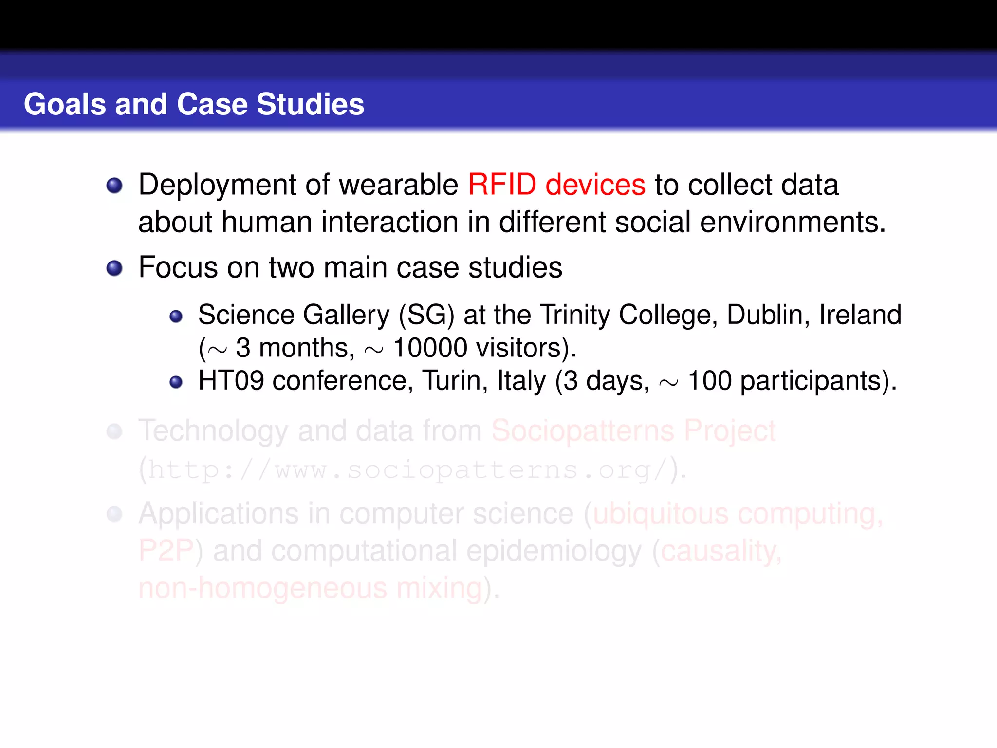 Goals and Case Studies

       Deployment of wearable RFID devices to collect data
       about human interaction in different social environments.
       Focus on two main case studies
           Science Gallery (SG) at the Trinity College, Dublin, Ireland
           (∼ 3 months, ∼ 10000 visitors).
           HT09 conference, Turin, Italy (3 days, ∼ 100 participants).
       Technology and data from Sociopatterns Project
       (http://www.sociopatterns.org/).
       Applications in computer science (ubiquitous computing,
       P2P) and computational epidemiology (causality,
       non-homogeneous mixing).
 