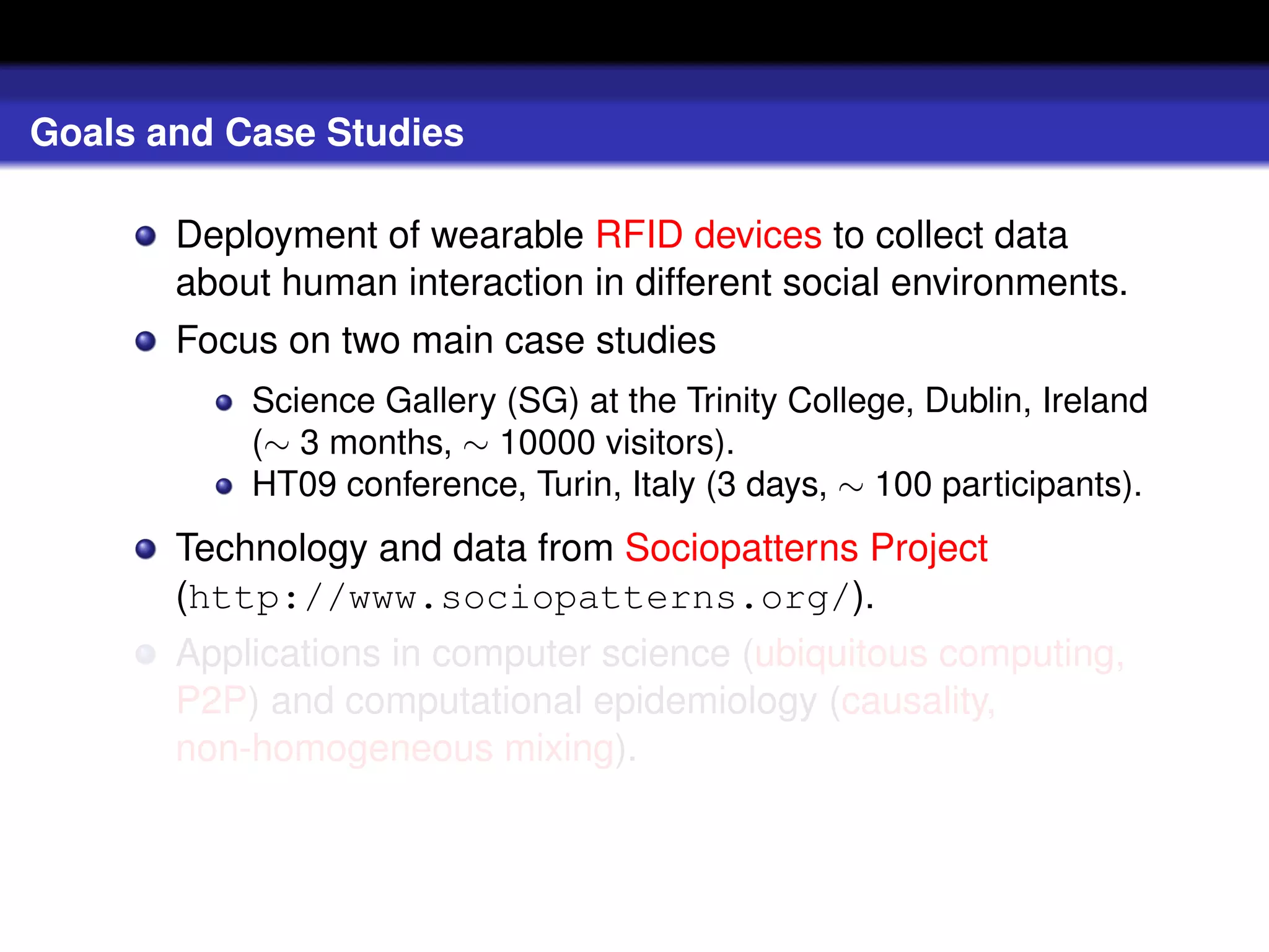 Goals and Case Studies

       Deployment of wearable RFID devices to collect data
       about human interaction in different social environments.
       Focus on two main case studies
           Science Gallery (SG) at the Trinity College, Dublin, Ireland
           (∼ 3 months, ∼ 10000 visitors).
           HT09 conference, Turin, Italy (3 days, ∼ 100 participants).
       Technology and data from Sociopatterns Project
       (http://www.sociopatterns.org/).
       Applications in computer science (ubiquitous computing,
       P2P) and computational epidemiology (causality,
       non-homogeneous mixing).
 