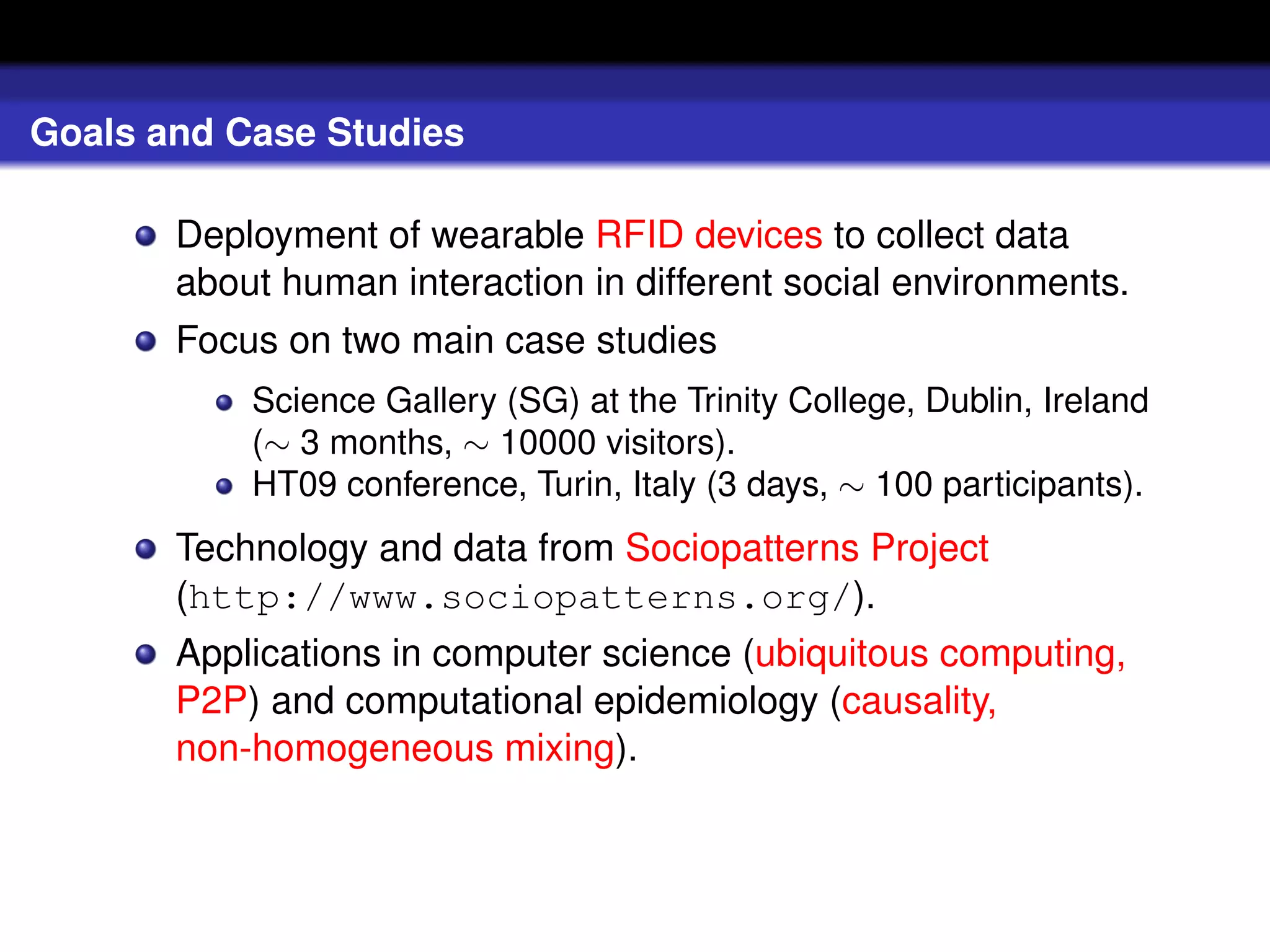 Goals and Case Studies

       Deployment of wearable RFID devices to collect data
       about human interaction in different social environments.
       Focus on two main case studies
           Science Gallery (SG) at the Trinity College, Dublin, Ireland
           (∼ 3 months, ∼ 10000 visitors).
           HT09 conference, Turin, Italy (3 days, ∼ 100 participants).
       Technology and data from Sociopatterns Project
       (http://www.sociopatterns.org/).
       Applications in computer science (ubiquitous computing,
       P2P) and computational epidemiology (causality,
       non-homogeneous mixing).
 