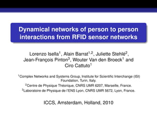 Dynamical networks of person to person
interactions from RFID sensor networks

     Lorenzo Isella1 , Alain Barrat1,2 , Juliette Stehlé2 ,
   Jean-François Pinton3 , Wouter Van den Broeck1 and
                       Ciro Cattuto1
1 Complex  Networks and Systems Group, Institute for Scientiﬁc Interchange (ISI)
                           Foundation, Turin, Italy.
     2 Centre de Physique Théorique, CNRS UMR 6207, Marseille, France.
  3 Laboratoire de Physique de l’ENS Lyon, CNRS UMR 5672, Lyon, France.




                ICCS, Amsterdam, Holland, 2010
 