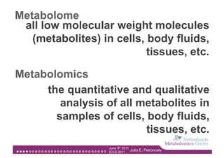 Metabolome
 all low molecular weight molecules
   (metabolites) in cells, body fluids,
                           tissues, etc.

Metabolomics
     the quantitative and qualitative
        analysis of all metabolites in
       samples of cells, body fluids,
                         tissues, etc.
                   June 9th 2011
                   ICCS 2011
                                 Julio E. Peironcely
 