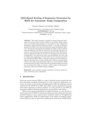 LDA-Based Scoring of Sequences Generated by
RNN for Automatic Tanka Composition
Tomonari Masada1
and Atsuhiro Takasu2
1
Nagasaki University, 1-14 Bunkyo-machi, Nagasaki, Japan
masada@nagasaki-u.ac.jp
2
National Institute of Informatics, 2-1-2 Hitotsubashi, Chiyoda-ku, Tokyo, Japan
takasu@nii.ac.jp
Abstract. This paper proposes a method of scoring sequences gener-
ated by recurrent neural network (RNN) for automatic Tanka compo-
sition. Our method gives sequences a score based on topic assignments
provided by latent Dirichlet allocation (LDA). A scoring of sequences
generated by RNN can be achieved with their output probabilities. How-
ever, the sequences having large probabilities are likely to share much the
same subsequences and thus are doomed to be deprived of diversity. In
contrast, our method uses topic assignments given by LDA. We ﬁrst per-
form an inference for LDA over the same set of sequences as that used for
training RNN. The inferred per-topic word probabilities are then used
to obtain topic assignments of word tokens in the sequences generated
by a well-trained RNN. When a sequence contains many word tokens as-
signed to the same topic, we give it a high score. This is an entropy-based
scoring. The result of an experiment, where we scored Japanese Tanka
poems generated by RNN, shows that the top-ranked sequences selected
by our method were likely to contain a wider variety of subsequences
than those selected with RNN output probability.
Keywords: topic modeling, sequence generation, recurrent neural net-
work, automatic poetry composition
1 Introduction
Recurrent neural network (RNN) is a class of artiﬁcial neural network that has
been providing remarkable achievements in many important applications. Se-
quence generation is one among such applications [11][6]. By adopting a special
architecture like LSTM [9] or GRU [3][4], RNN can learn dependencies among
word tokens appearing at distant positions. It is thus possible to use RNN for
generating sequences showing dependencies among distant word tokens.
When we use sequence generation in realistic situations, we may sift the se-
quences generated by RNN to obtain only useful ones. Such sifting may give each
generated sequence a score representing its usefulness relative to the application
under consideration. While an improvement of the quality of sequences gener-
ated by RNN can also be achieved by modifying the architecture of RNN [5][13],
 
