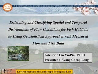 Estimating and Classifying Spatial and Temporal Distributions of Flow Conditions for Fish Habitats by Using Geostatistical Approaches with Measured Flow and Fish Data Advisor：Lin Yu-Pin , PH.D Presenter： Wang Cheng-Long 1 Environmental and Landscape Ecological Lab 