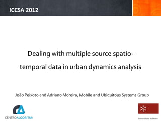 ICCSA 2012




       Dealing with multiple source spatio-
   temporal data in urban dynamics analysis


 João Peixoto and Adriano Moreira, Mobile and Ubiquitous Systems Group
 
