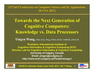 12th Int’l Conference on Computer Science and Its Applications
                         (ICCSA 2012)


    Towards the Next Generation of
        Cognitive Computers:
    Knowledge vs Data Processors
               vs.
     Yingxu Wang, PhD, Prof., PEng, FWIF, FICIC, SMIEEE, SMACM
                 President, International Institute of
       Cognitive Informatics & Cognitive Computing (ICIC)
  Director,
  Director Lab for Cognitive Informatics & Cognitive Computing
                    University of Calgary, Canada
                     Email: yingxu@ucalgary.ca
            http://www.enel.ucalgary.ca/People/wangyx/


        ICCSA’12, Salvador, Brazil, June 18-20, 2012 Dr. Y. Wang   1
 