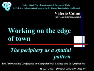 Valerio Cutini [email_address] The periphery as a spatial pattern Working on the edge of town The International Conference on Computational Science and its Applications Università di Pisa - Dipartimento di Ingegneria Civile ________________________________________________________ L.I.S.T.A. – Laboratorio di Ingegneria dei Sistemi Territoriali e Ambientali ICCSA 2008 – Perugia, June 30 th - July 3 rd 