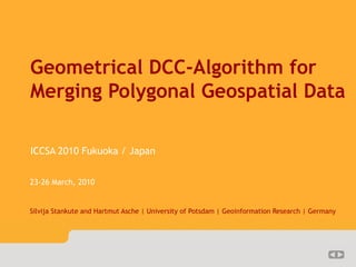 lv-DCC            1/??




   Geometrical DCC-Algorithm for
   Merging Polygonal Geospatial Data

   ICCSA 2010 Fukuoka / Japan


   23-26 March, 2010


   Silvija Stankute and Hartmut Asche | University of Potsdam | Geoinformation Research | Germany
 