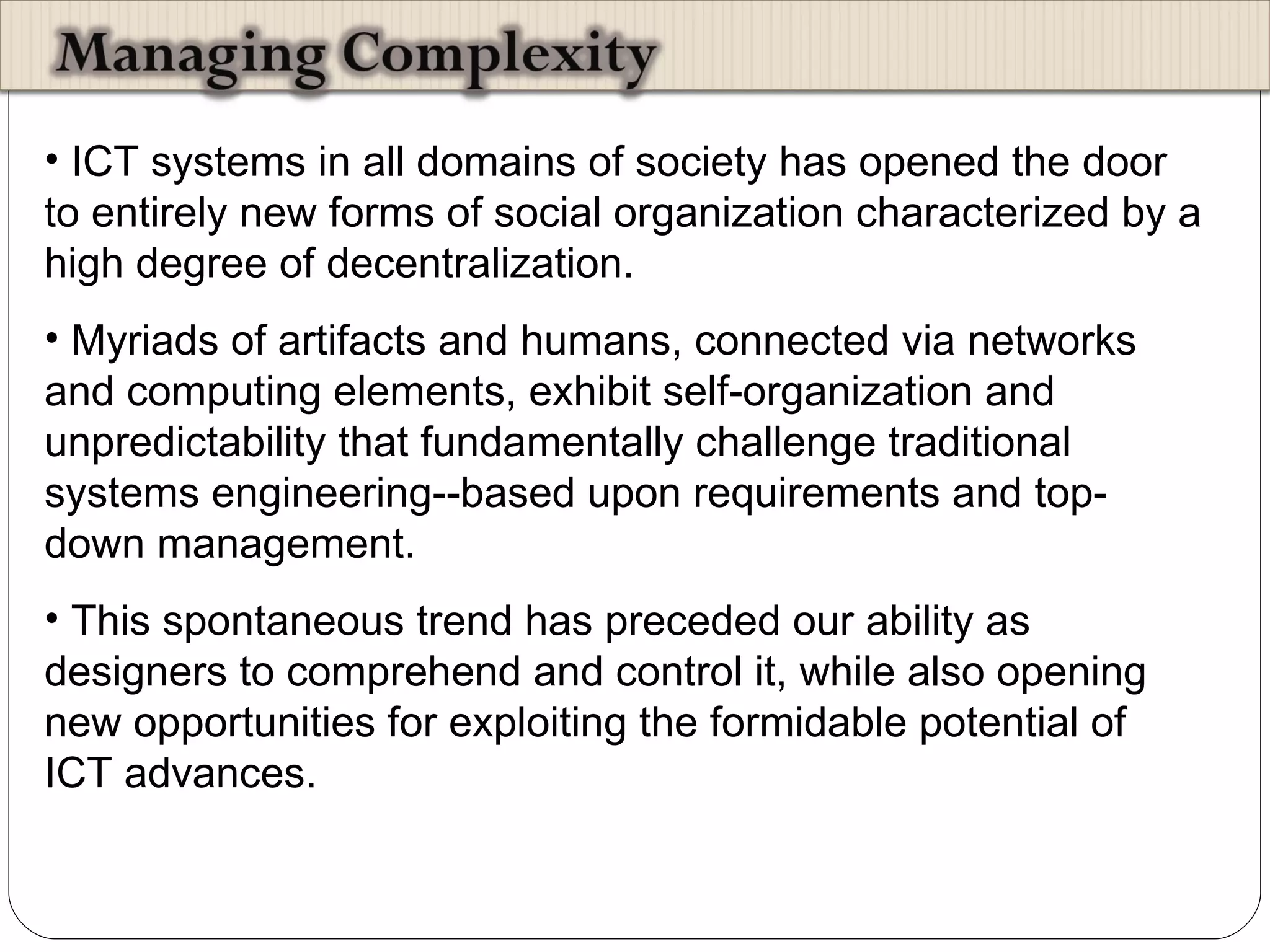 ICT systems in all domains of society has opened the door to entirely new forms of social organization characterized by a high degree of decentralization.  Myriads of artifacts and humans, connected via networks and computing elements, exhibit self-organization and unpredictability that fundamentally challenge traditional systems engineering--based upon requirements and top-down management.  This spontaneous trend has preceded our ability as designers to comprehend and control it, while also opening new opportunities for exploiting the formidable potential of ICT advances.  