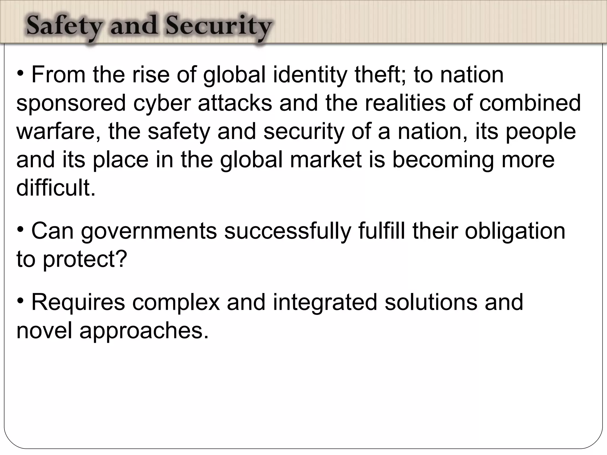 From the rise of global identity theft; to nation sponsored cyber attacks and the realities of combined warfare, the safety and security of a nation, its people and its place in the global market is becoming more difficult.  Can governments successfully fulfill their obligation to protect?  Requires complex and integrated solutions and novel approaches.  