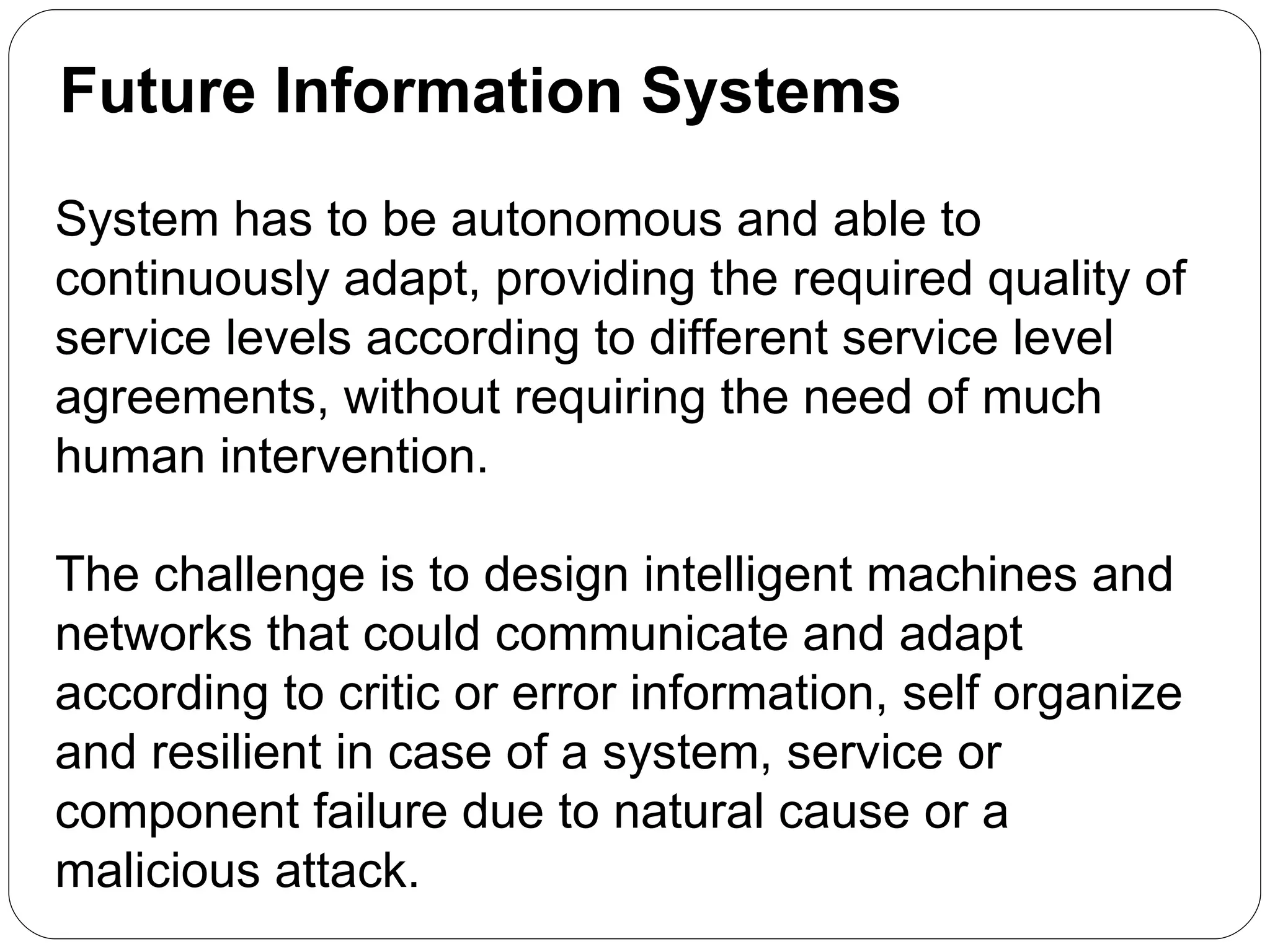 Future Information Systems System has to be autonomous and able to continuously adapt, providing the required quality of service levels according to different service level agreements, without requiring the need of much human intervention.  The challenge is to design intelligent machines and networks that could communicate and adapt according to critic or error information, self organize and resilient in case of a system, service or component failure due to natural cause or a malicious attack.  