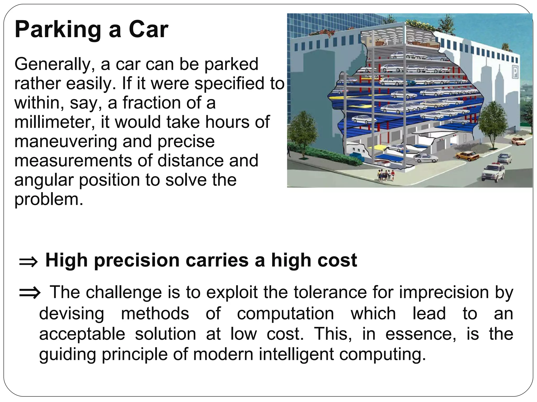 Parking a Car Generally, a car can be parked rather easily. If it were specified to within, say, a fraction of a millimeter, it would take hours of maneuvering and precise measurements of distance and angular position to solve the problem.    High precision carries a high cost    The challenge is to exploit the tolerance for imprecision by devising methods of computation which lead to an acceptable solution at low cost. This, in essence, is the guiding principle of modern intelligent computing. 