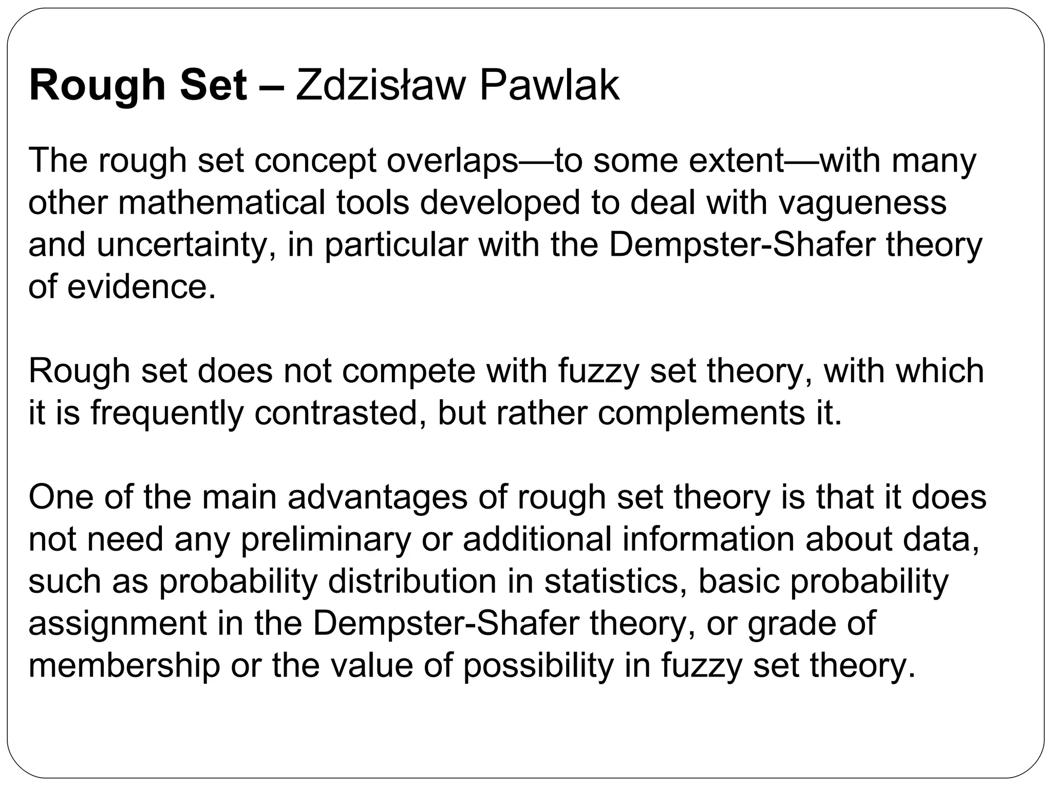 Rough Set –  Zdzisław Pawlak The rough set concept overlaps—to some extent—with many other mathematical tools developed to deal with vagueness and uncertainty, in particular with the Dempster-Shafer theory of evidence. Rough set does not compete with fuzzy set theory, with which it is frequently contrasted, but rather complements it. One of the main advantages of rough set theory is that it does not need any preliminary or additional information about data, such as probability distribution in statistics, basic probability assignment in the Dempster-Shafer theory, or grade of membership or the value of possibility in fuzzy set theory. 