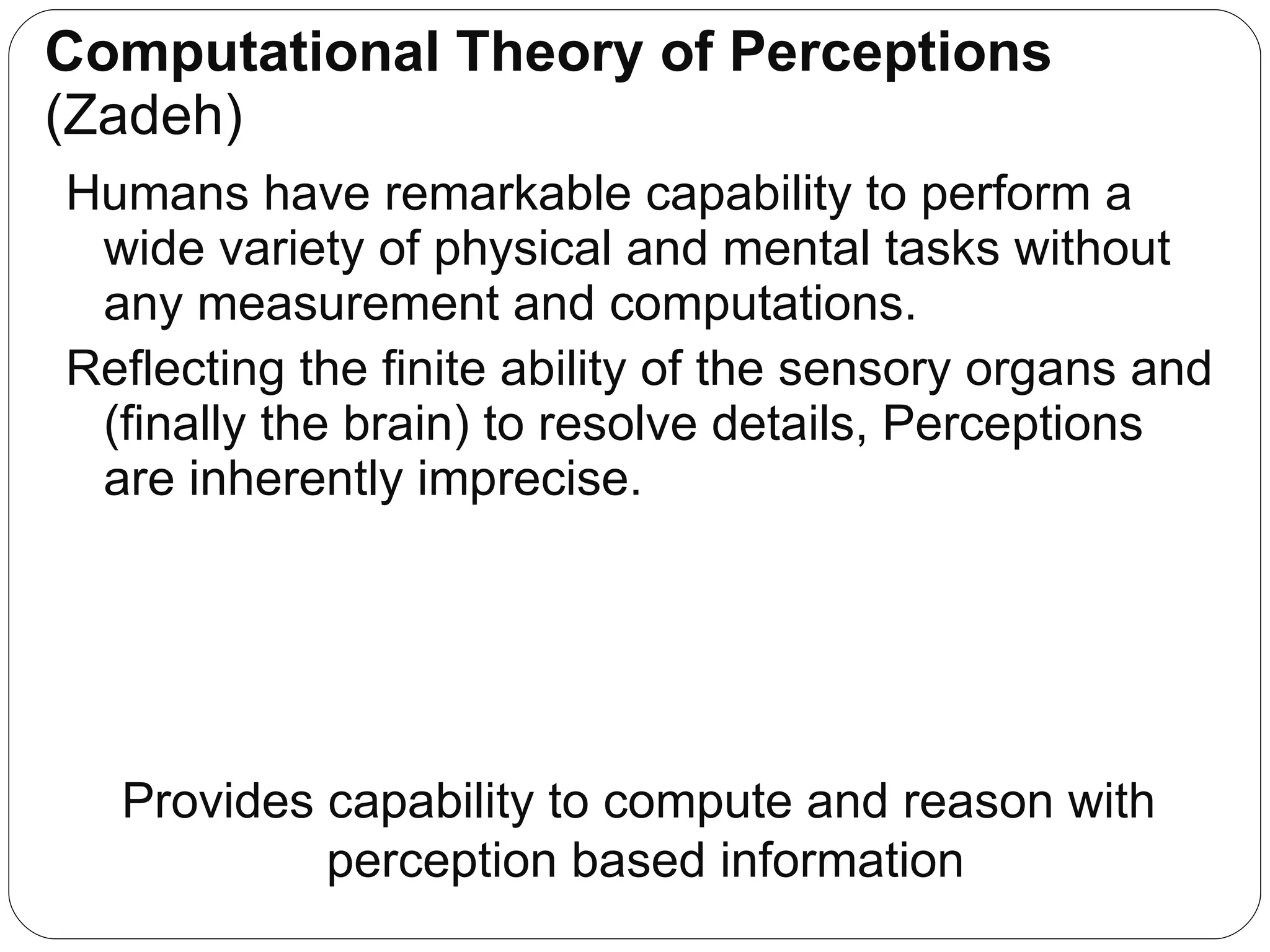 Computational Theory of Perceptions  (Zadeh) Humans have remarkable capability to perform a wide variety of physical and mental tasks without any measurement and computations. Reflecting the finite ability of the sensory organs and (finally the brain) to resolve details, Perceptions are inherently imprecise. Provides capability to compute and reason with  perception based information 