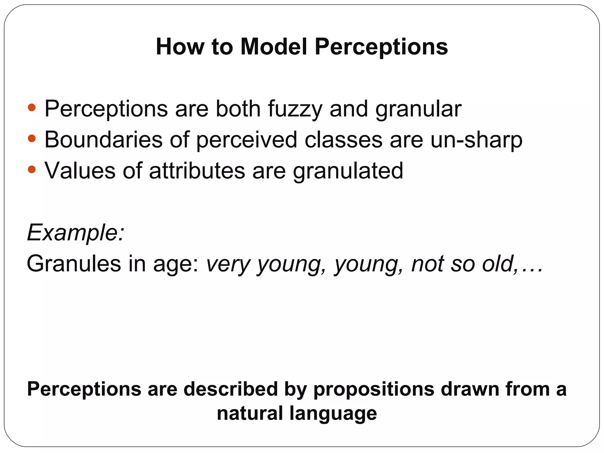 How to Model Perceptions Perceptions are both fuzzy and granular Boundaries of perceived classes are un-sharp Values of attributes are granulated Example: Granules in age:  very young, young, not so old,… Perceptions are described by propositions drawn from a natural language 