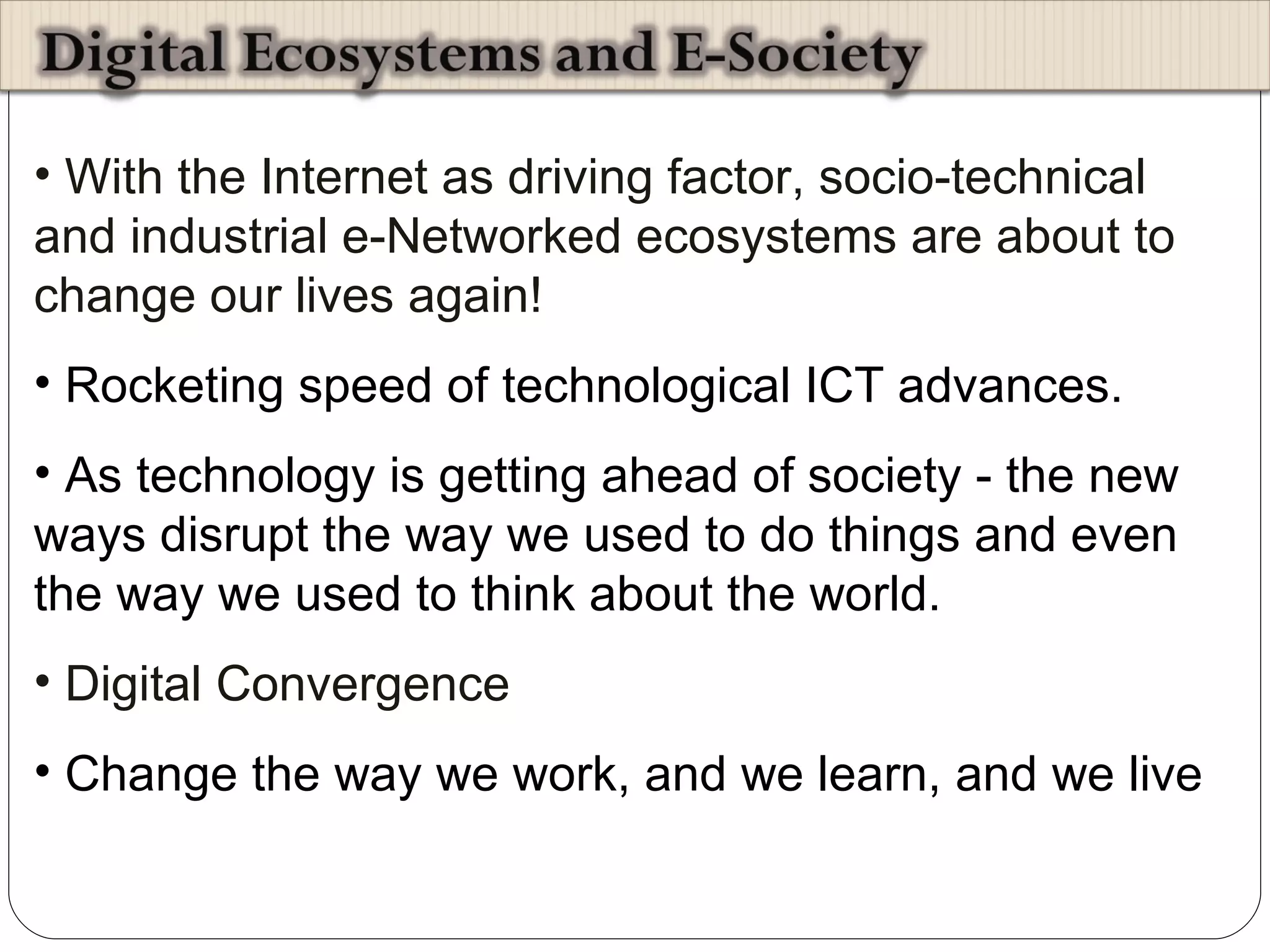 With the Internet as driving factor, socio-technical and industrial e-Networked ecosystems are about to change our lives again! Rocketing speed of technological ICT advances.  As technology is getting ahead of society - the new ways disrupt the way we used to do things and even the way we used to think about the world. Digital Convergence Change the way we work, and we learn, and we live 