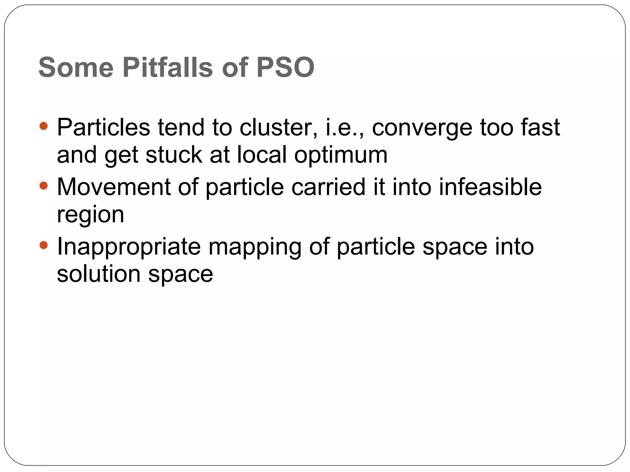 Some Pitfalls of PSO Particles tend to cluster, i.e., converge too fast and get stuck at local optimum Movement of particle carried it into infeasible region Inappropriate mapping of particle space into solution space 