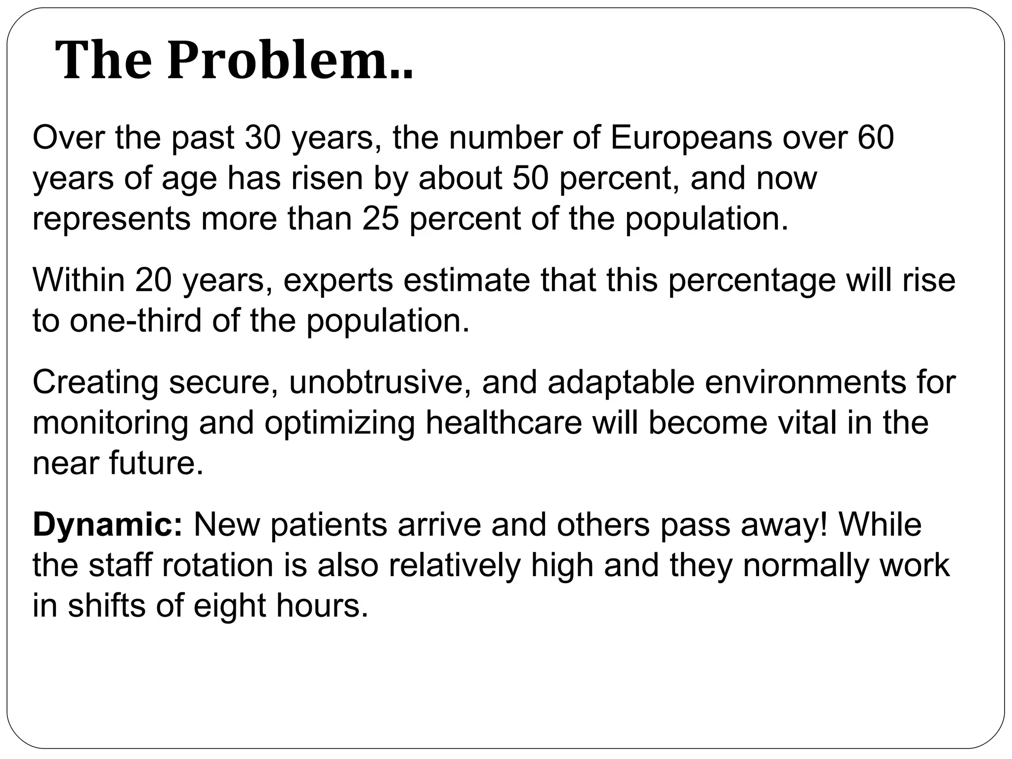 The Problem.. Over the past 30 years, the number of Europeans over 60 years of age has risen by about 50 percent, and now represents more than 25 percent of the population.  Within 20 years, experts estimate that this percentage will rise to one-third of the population. Creating secure, unobtrusive, and adaptable environments for monitoring and optimizing healthcare will become vital in the near future. Dynamic:  New patients arrive and others pass away! While the staff rotation is also relatively high and they normally work in shifts of eight hours.  