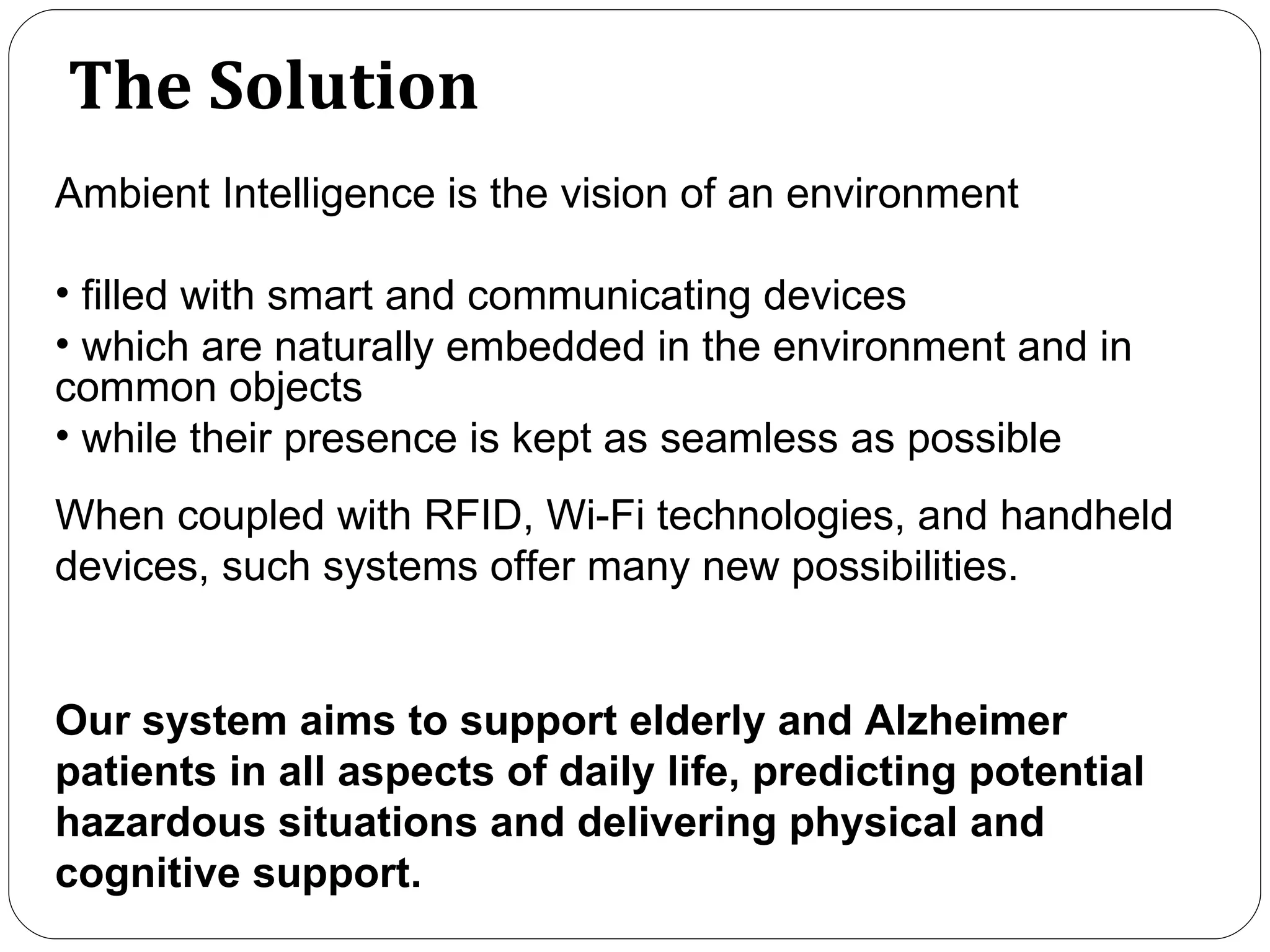 The Solution Ambient Intelligence is the vision of an environment filled with smart and communicating devices which are naturally embedded in the environment and in common objects   while their presence is kept as seamless as possible When coupled with RFID, Wi-Fi technologies, and handheld devices, such systems offer many new possibilities.  Our system aims to support elderly and Alzheimer patients in all aspects of daily life, predicting potential hazardous situations and delivering physical and cognitive support.  