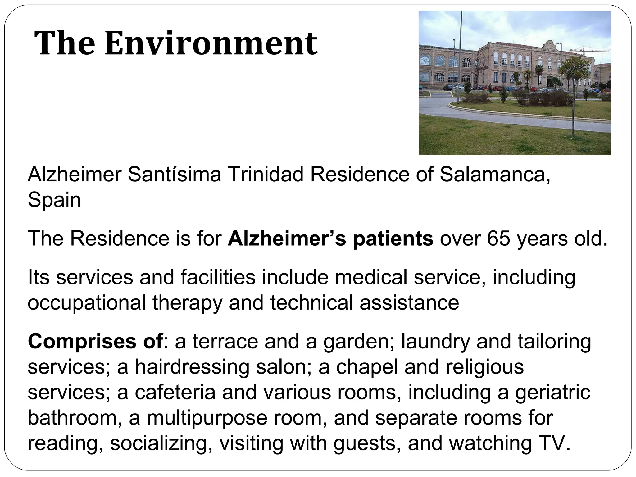 The Environment Alzheimer Santísima Trinidad Residence of Salamanca, Spain The Residence is for  Alzheimer’s patients  over 65 years old.  Its services and facilities include medical service, including occupational therapy and technical assistance Comprises of : a terrace and a garden; laundry and tailoring services; a hairdressing salon; a chapel and religious services; a cafeteria and various rooms, including a geriatric bathroom, a multipurpose room, and separate rooms for reading, socializing, visiting with guests, and watching TV.  