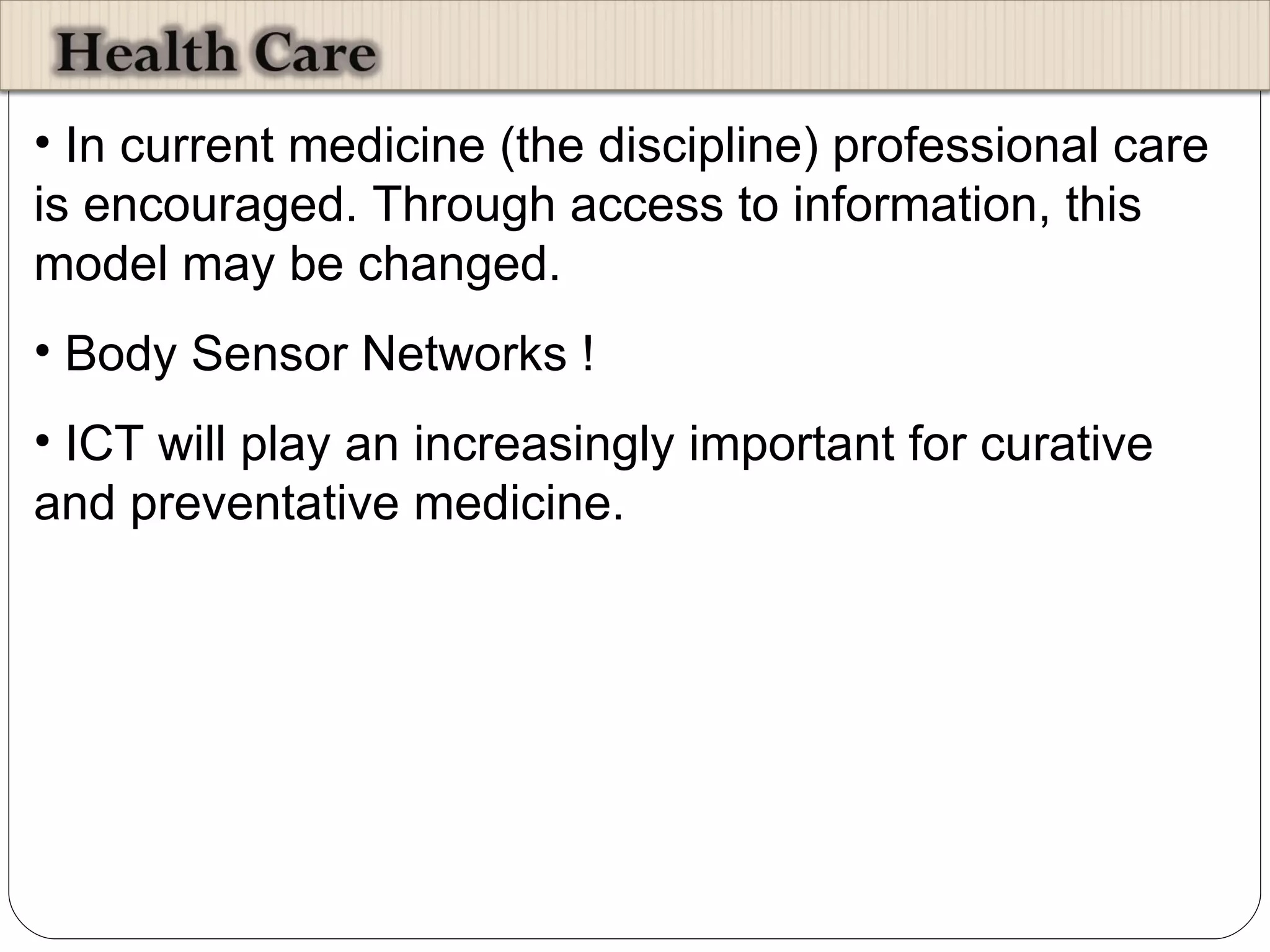 In current medicine (the discipline) professional care is encouraged. Through access to information, this model may be changed. Body Sensor Networks ! ICT will play an increasingly important for curative and preventative medicine. 