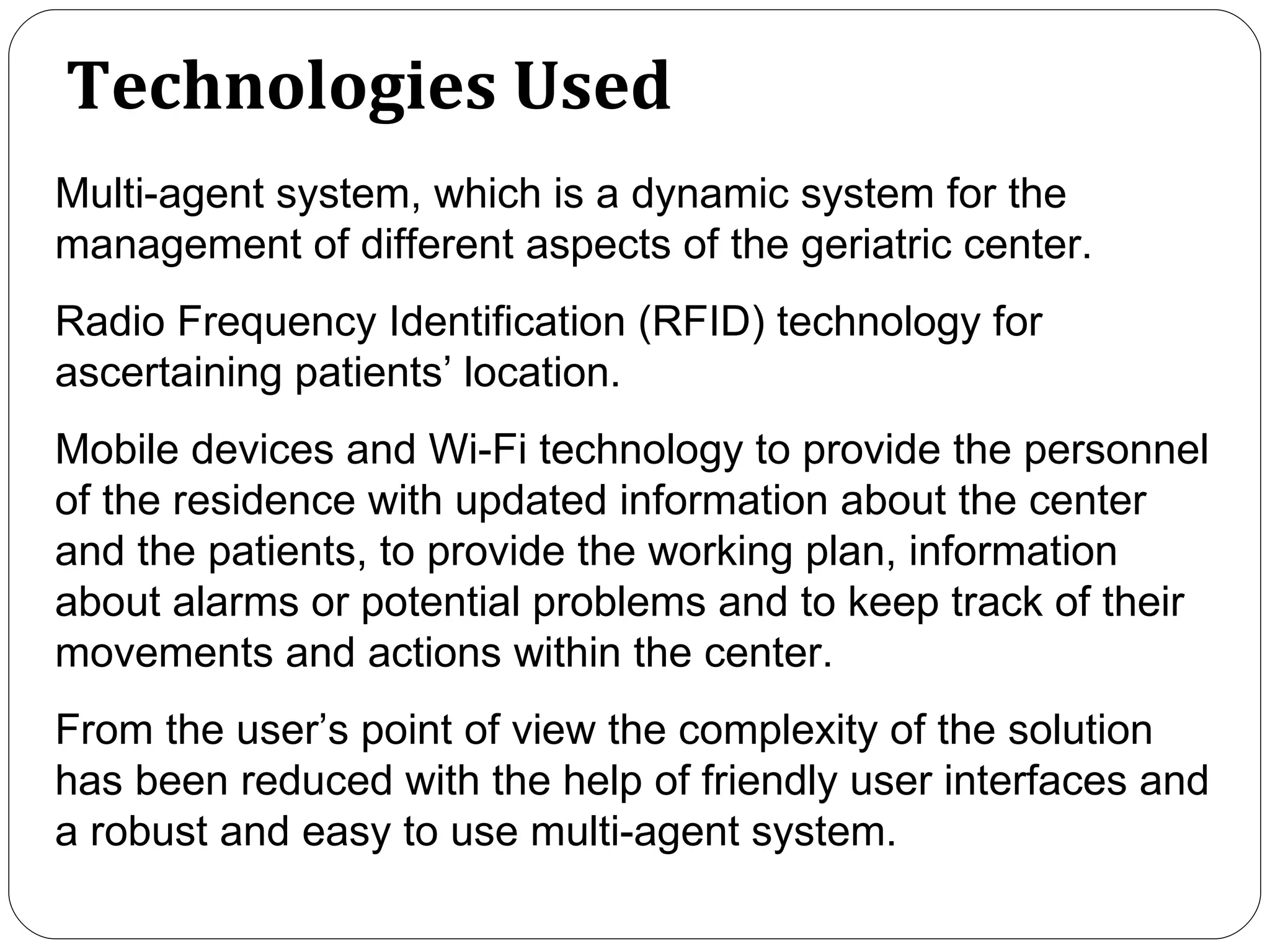 Technologies Used Multi-agent system, which is a dynamic system for the management of different aspects of the geriatric center. Radio Frequency Identification (RFID) technology for ascertaining patients’ location. Mobile devices and Wi-Fi technology to provide the personnel of the residence with updated information about the center and the patients, to provide the working plan, information about alarms or potential problems and to keep track of their movements and actions within the center.  From the user’s point of view the complexity of the solution has been reduced with the help of friendly user interfaces and a robust and easy to use multi-agent system.  