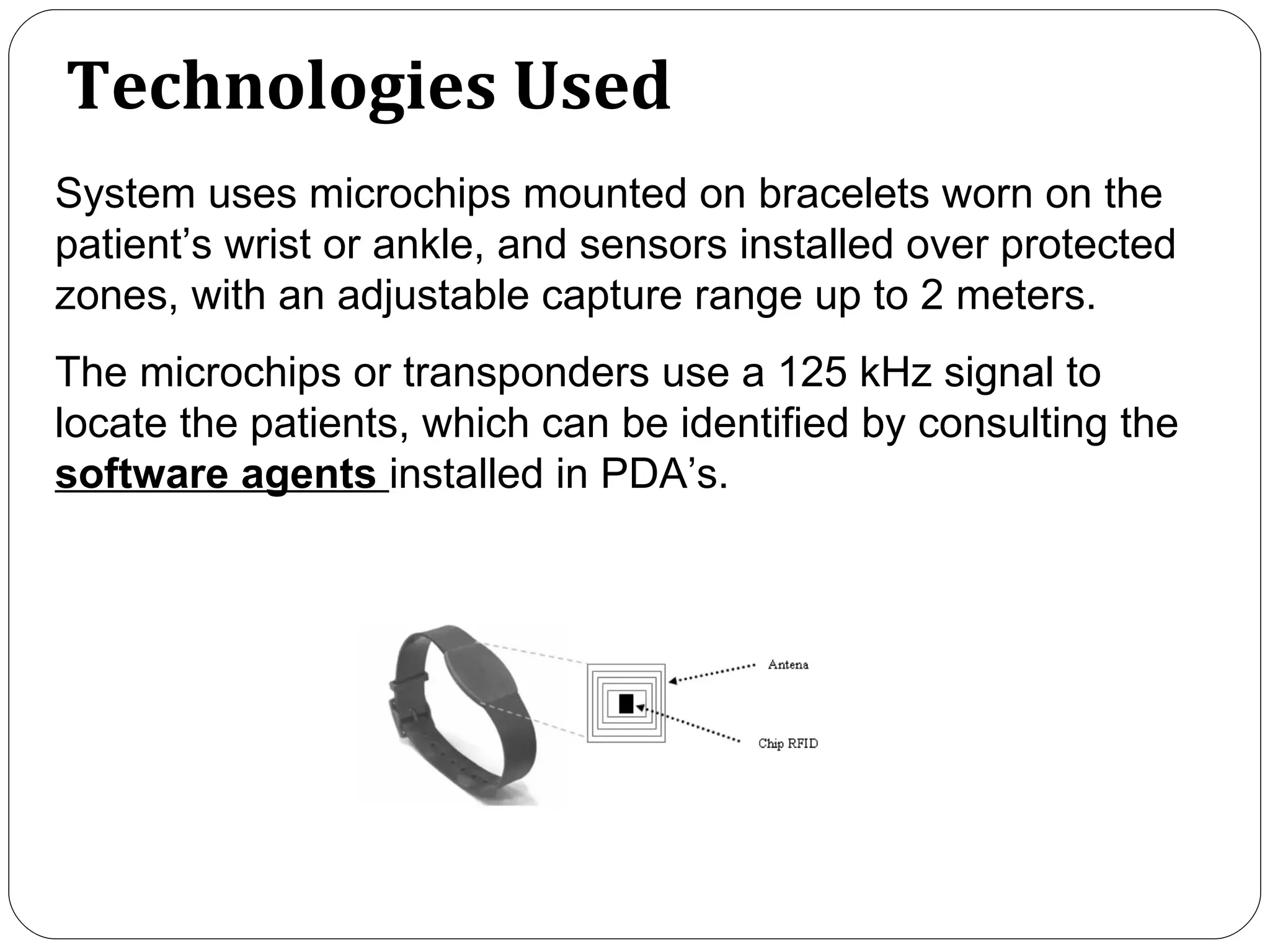 Technologies Used System  uses microchips mounted on bracelets worn on the patient ’ s wrist or ankle, and sensors installed over protected zones, with an adjustable capture range up to 2 meters.  The microchips or transponders use a 125 kHz signal to locate the patients, which can be identified by consulting the  software  agents  installed in PDA’s.  