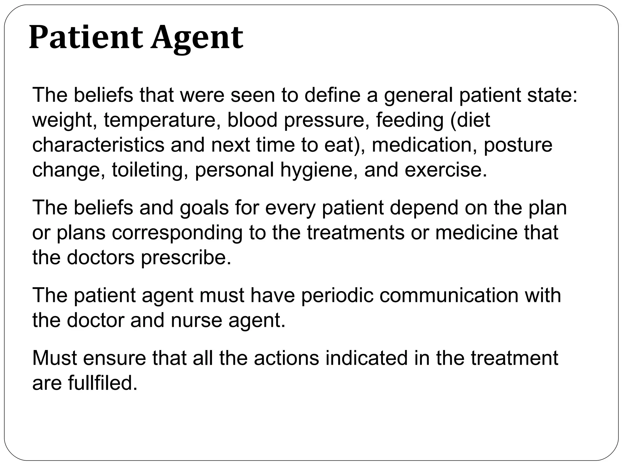 Patient Agent The beliefs that were seen to define a general patient state: weight, temperature, blood pressure, feeding (diet characteristics and next time to eat), medication, posture change, toileting, personal hygiene, and exercise. The beliefs and goals for every patient depend on the plan or plans corresponding to the treatments or medicine that the doctors prescribe. The patient agent must have periodic communication with the doctor and nurse agent.  Must ensure that all the actions indicated in the treatment are fullfiled.  