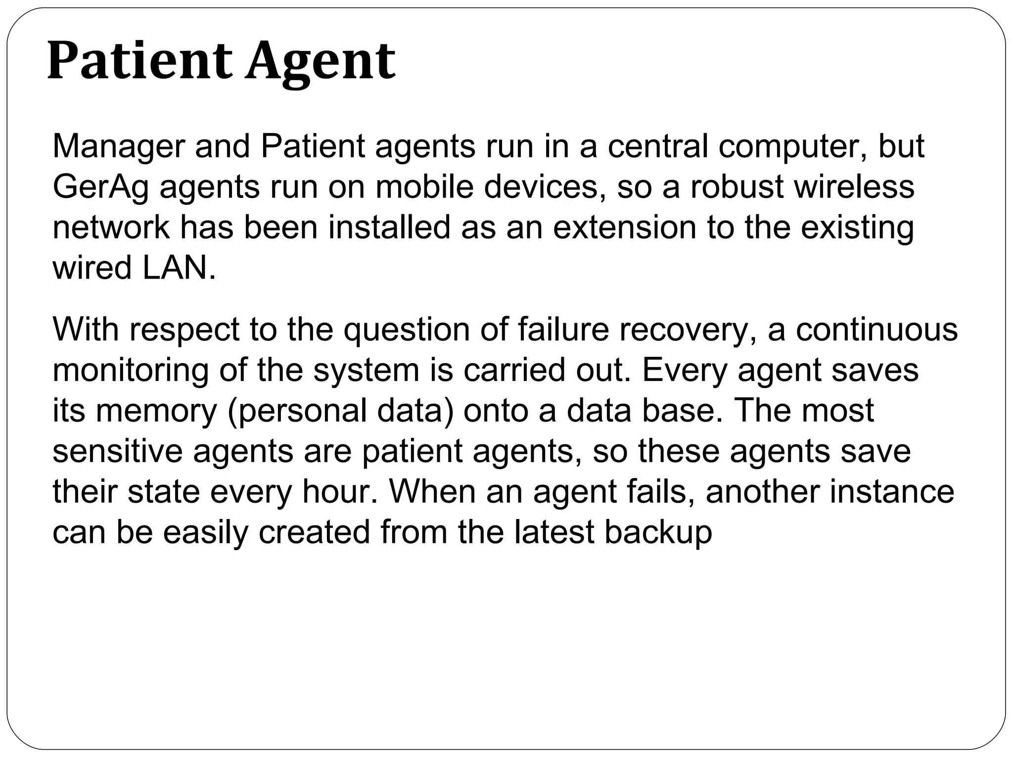 Patient Agent Manager and Patient agents run in a central computer, but GerAg agents run on mobile devices, so a robust wireless network has been installed as an extension to the existing wired LAN.  With respect to the question of failure recovery, a continuous monitoring of the system is carried out. Every agent saves its memory (personal data) onto a data base. The most sensitive agents are patient agents, so these agents save their state every hour. When an agent fails, another instance can be easily created from the latest backup   