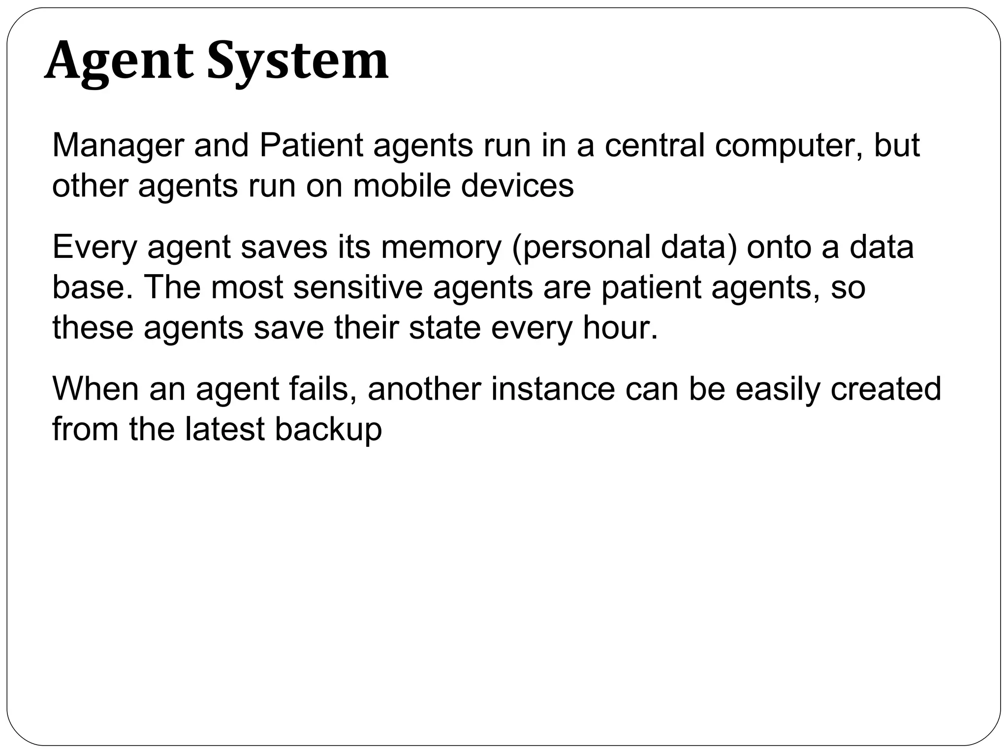 Agent System Manager and Patient agents run in a central computer, but other agents run on mobile devices Every agent saves its memory (personal data) onto a data base. The most sensitive agents are patient agents, so these agents save their state every hour.  When an agent fails, another instance can be easily created from the latest backup   