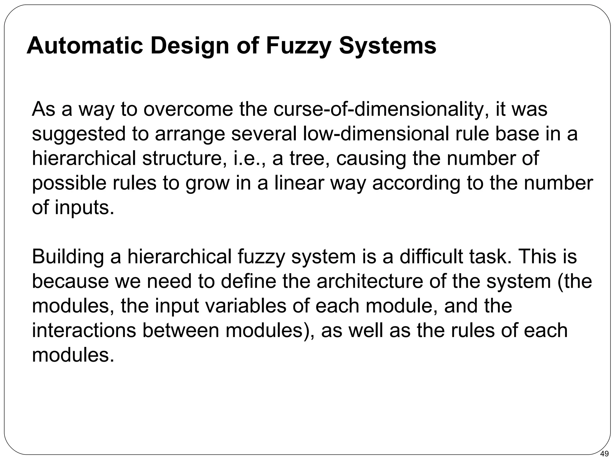 Automatic Design of Fuzzy Systems   As a way to overcome the curse-of-dimensionality, it was suggested to arrange several low-dimensional rule base in a hierarchical structure, i.e., a tree, causing the number of possible rules to grow in a linear way according to the number of inputs. Building a hierarchical fuzzy system is a difficult task. This is because we need to define the architecture of the system (the modules, the input variables of each module, and the interactions between modules), as well as the rules of each modules.  