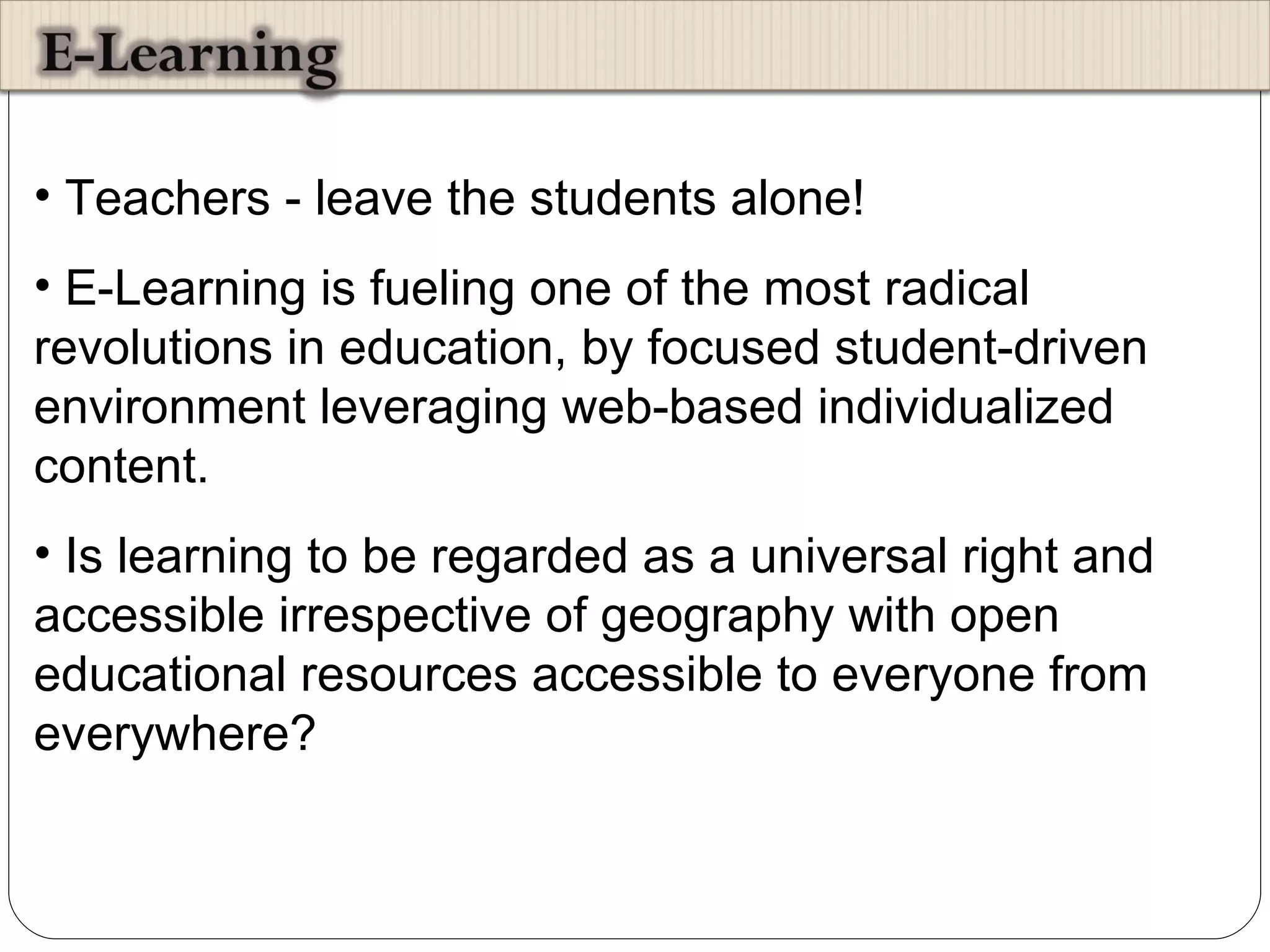 Teachers - leave the students alone! E-Learning is fueling one of the most radical revolutions in education, by focused student-driven environment leveraging web-based individualized content.  Is learning to be regarded as a universal right and accessible irrespective of geography with open educational resources accessible to everyone from everywhere?  