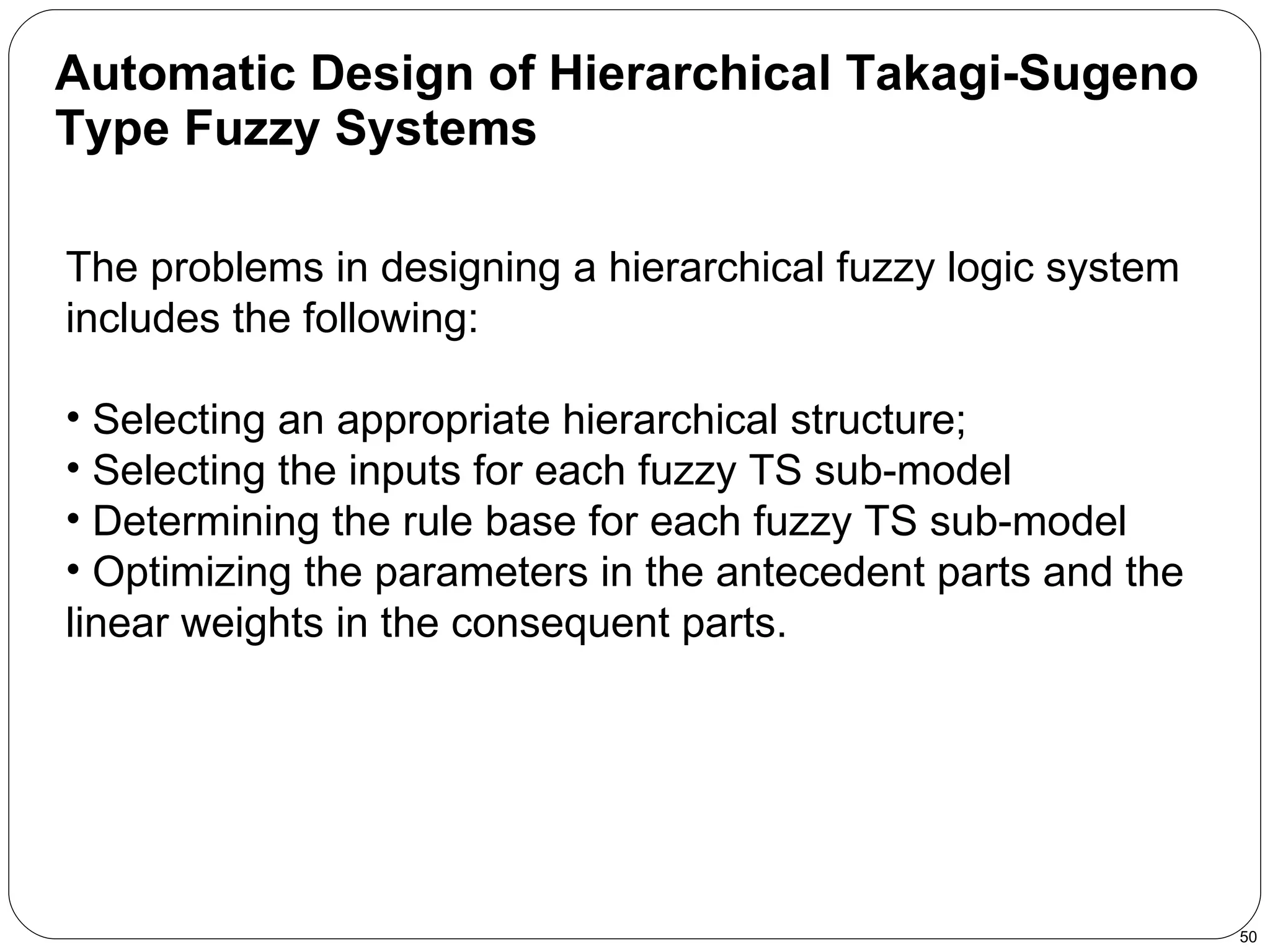 Automatic Design of Hierarchical Takagi-Sugeno Type Fuzzy Systems   The problems in designing a hierarchical fuzzy logic system includes the following: Selecting an appropriate hierarchical structure;  Selecting the inputs for each fuzzy TS sub-model Determining the rule base for each fuzzy TS sub-model Optimizing the parameters in the antecedent parts and the linear weights in the consequent parts. 