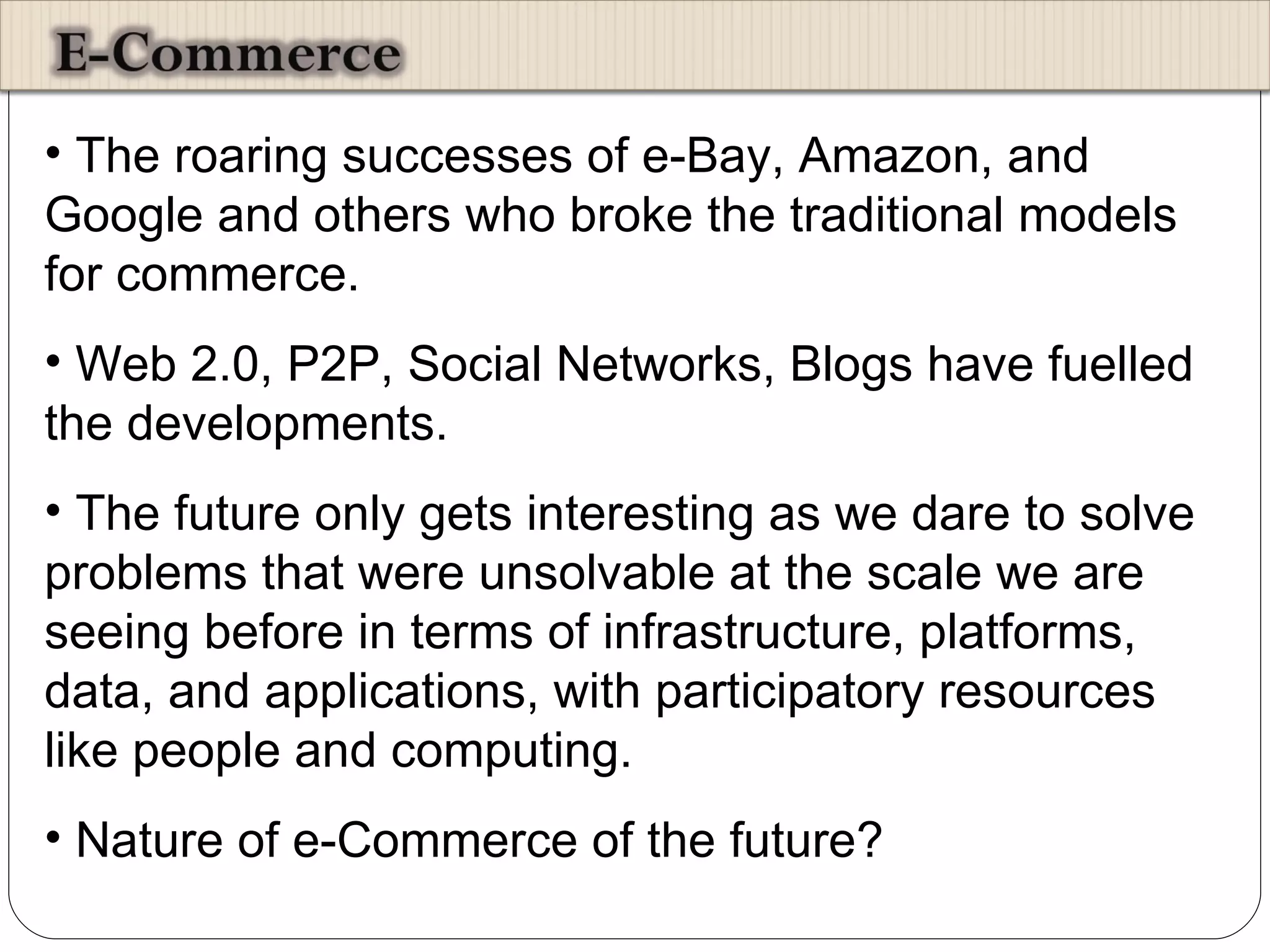 The roaring successes of e-Bay, Amazon, and Google and others who broke the traditional models for commerce. Web 2.0, P2P, Social Networks, Blogs have fuelled the developments.  The future only gets interesting as we dare to solve problems that were unsolvable at the scale we are seeing before in terms of infrastructure, platforms, data, and applications, with participatory resources like people and computing.  Nature of e-Commerce of the future? 