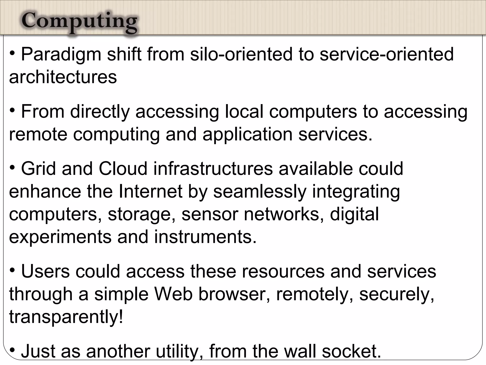 Paradigm shift from silo-oriented to service-oriented architectures From directly accessing local computers to accessing remote computing and application services. Grid and Cloud infrastructures available could enhance the Internet by seamlessly integrating computers, storage, sensor networks, digital experiments and instruments.  Users could access these resources and services through a simple Web browser, remotely, securely, transparently!  Just as another utility, from the wall socket.  