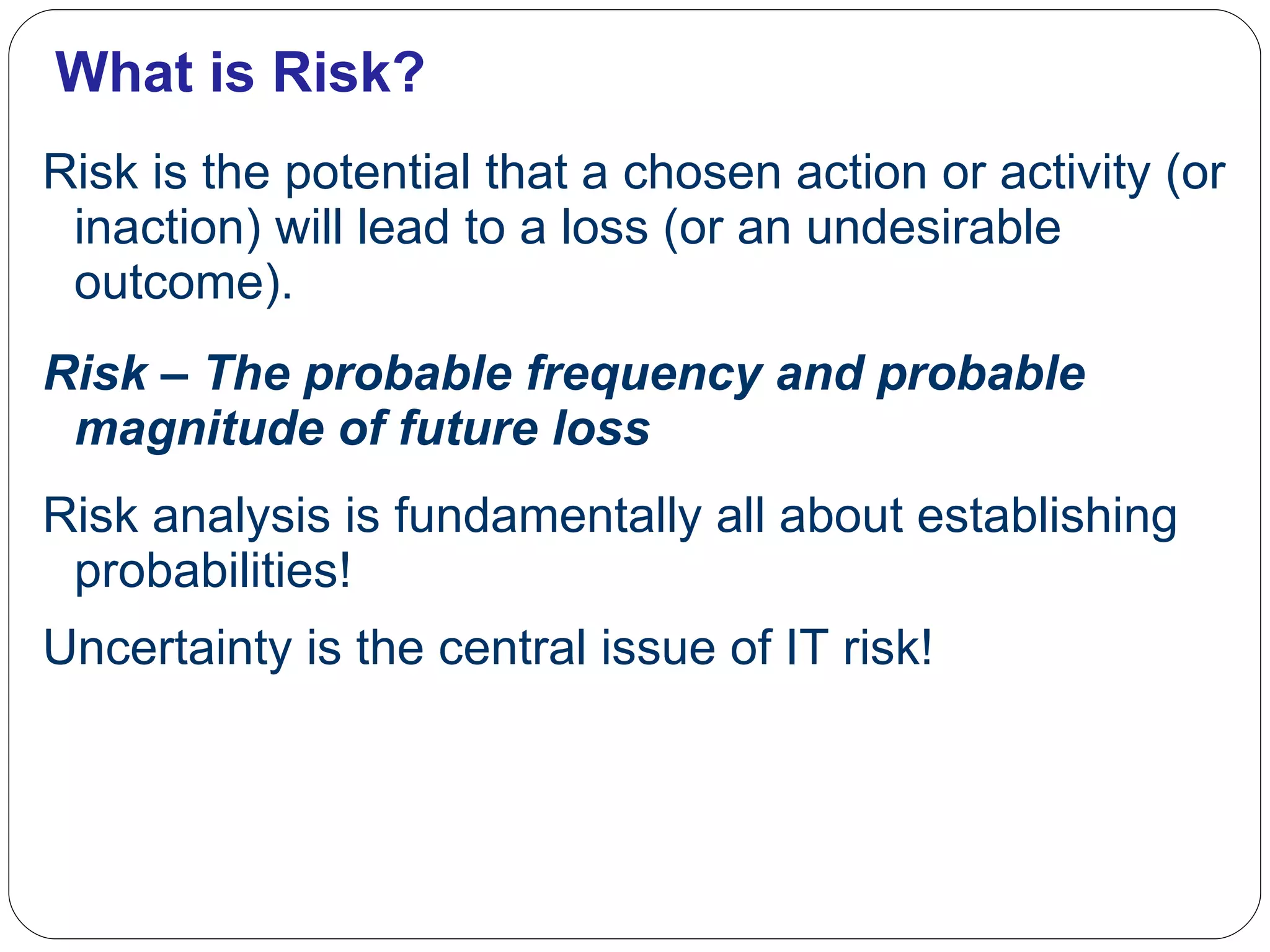 What is Risk? Risk is the potential that a chosen action or activity (or inaction) will lead to a loss (or an undesirable outcome).  Risk – The probable frequency and probable magnitude of future loss Risk analysis is fundamentally all about establishing probabilities! Uncertainty is the central issue of IT risk! 