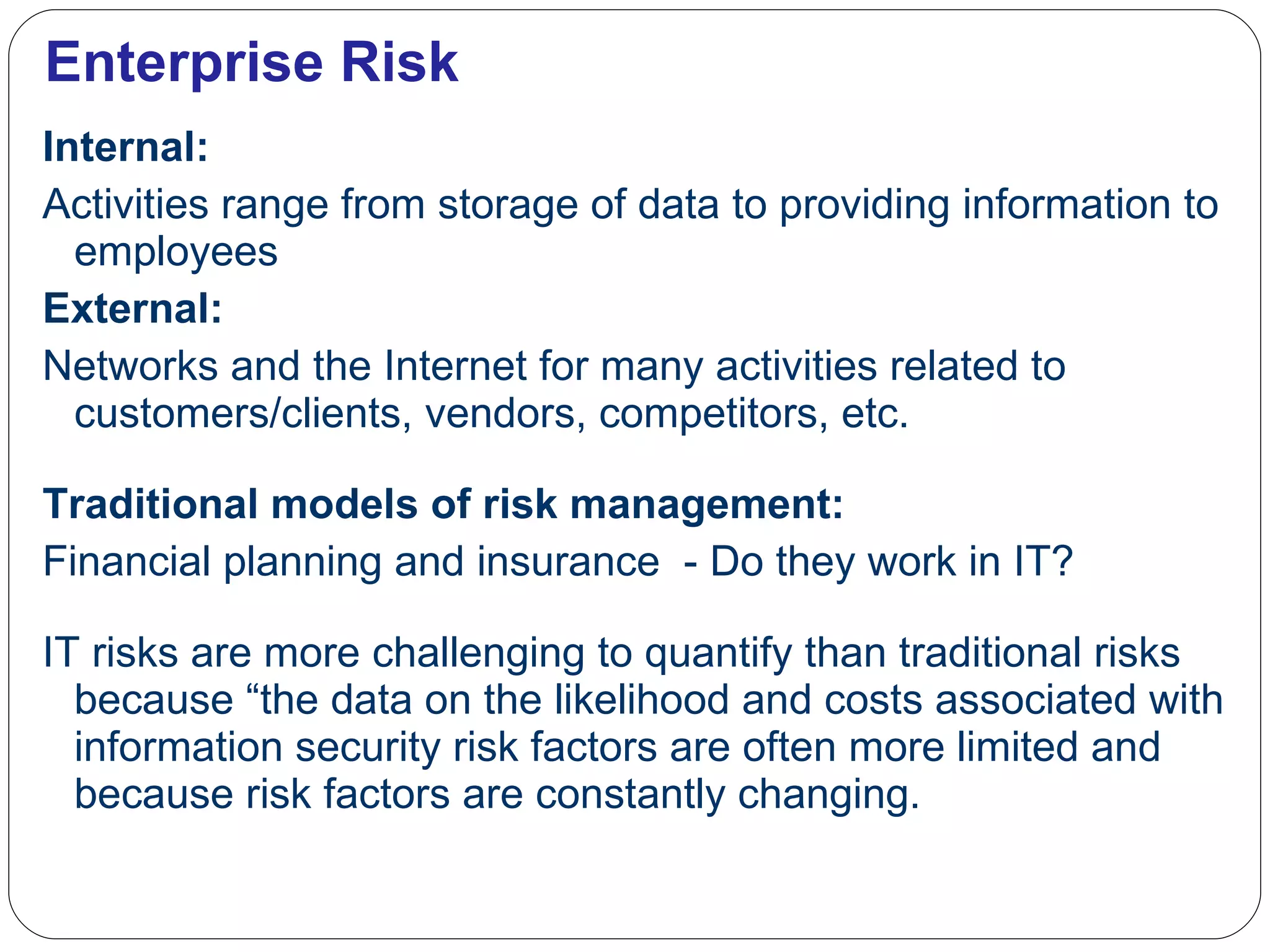 Enterprise Risk Internal: Activities range from storage of data to providing information to employees  External: Networks and the Internet for many activities related to customers/clients, vendors, competitors, etc. Traditional models of risk management: Financial planning and insurance  - Do they work in IT? IT risks are more challenging to quantify than traditional risks because  “the data on the likelihood and costs associated with information security risk factors are often more limited and because risk factors are constantly changing. 