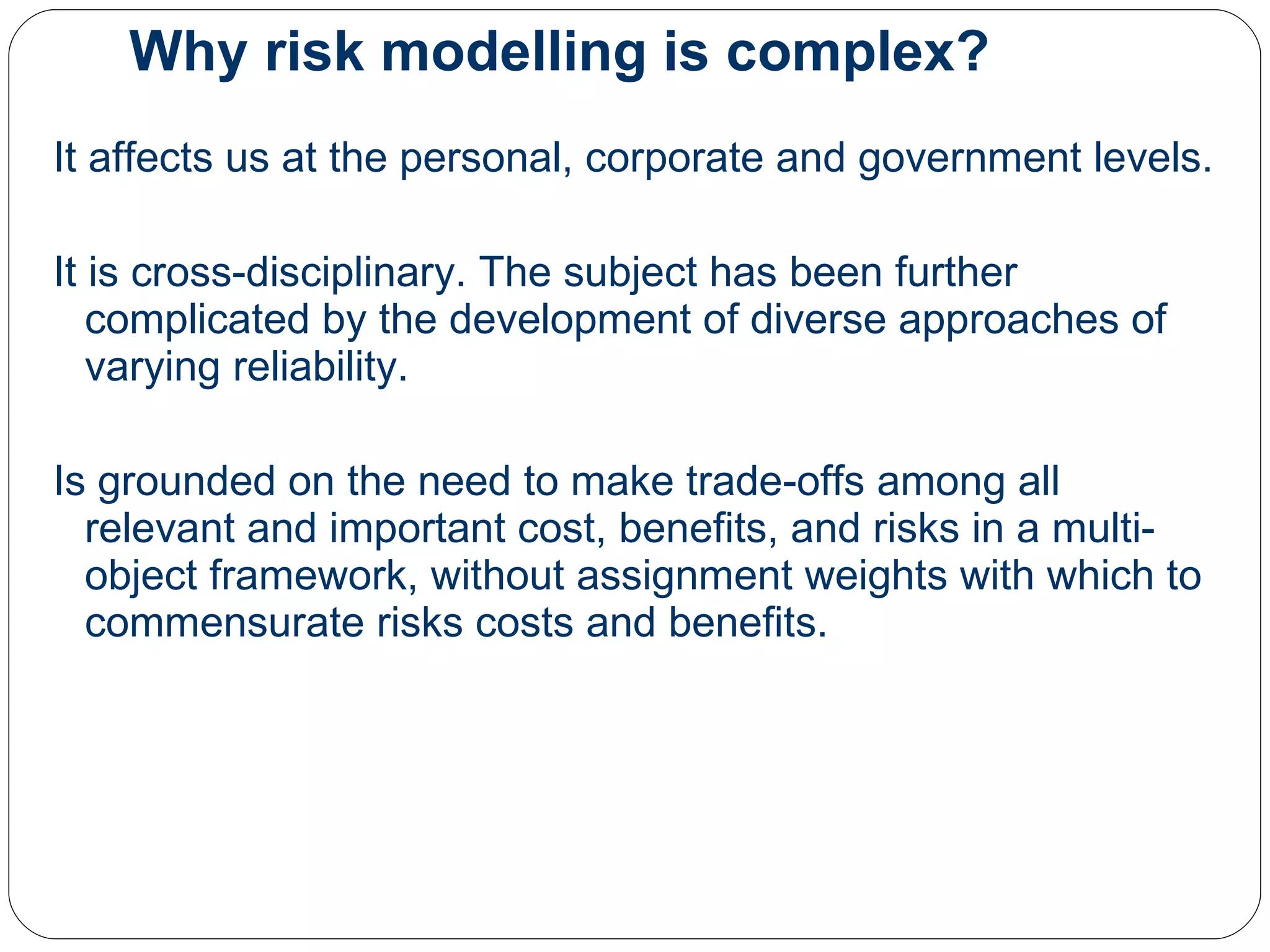 Why risk modelling is complex? It affects us at the personal, corporate and government levels.  It is cross-disciplinary. The subject has been further complicated by the development of diverse approaches of varying reliability.  Is grounded on the need to make trade-offs among all relevant and important cost, benefits, and risks in a multi-object framework, without assignment weights with which to commensurate risks costs and benefits. 