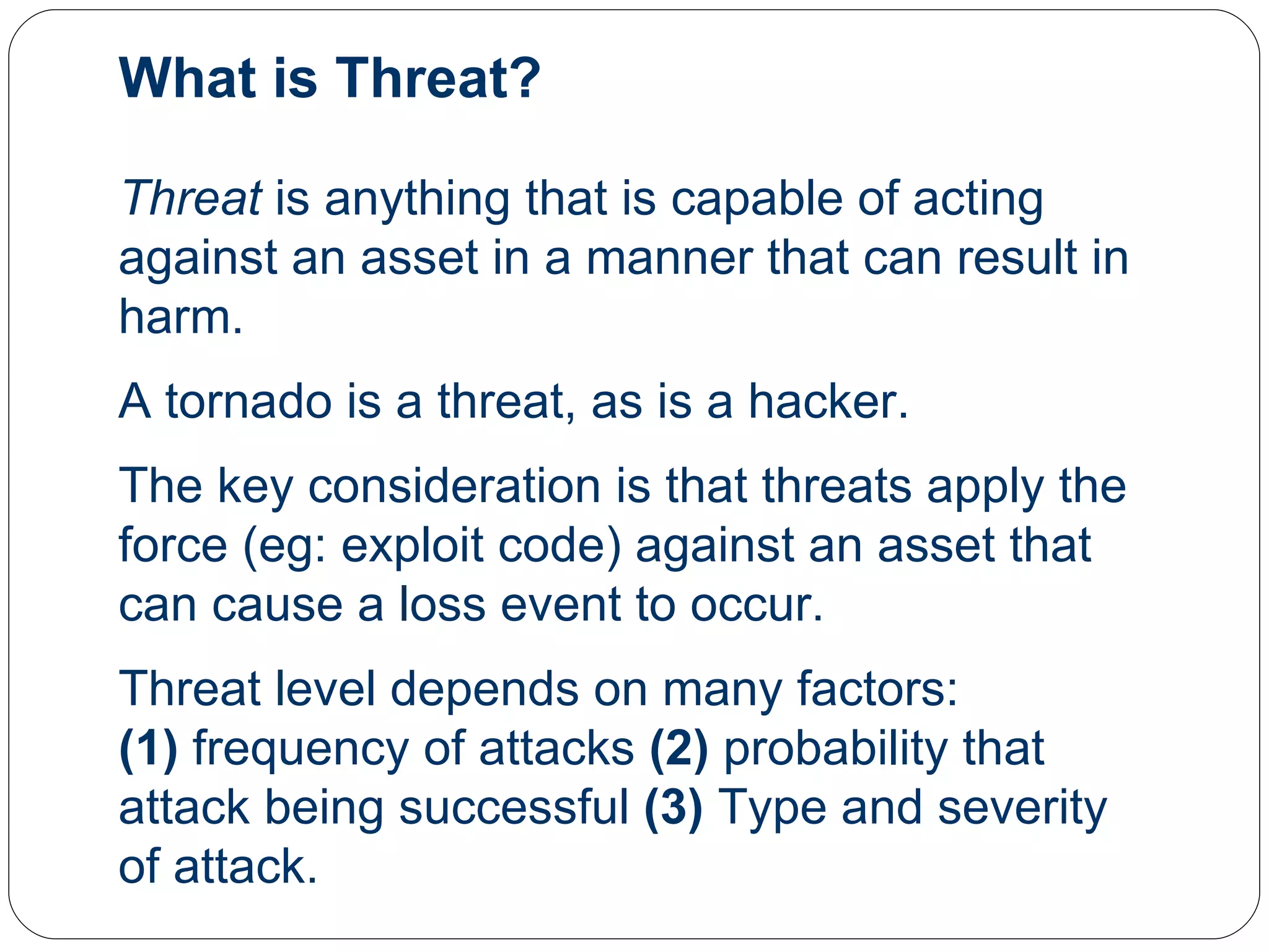 What is Threat? Threat  is anything that is capable of acting against an asset in a manner that can result in harm.  A tornado is a threat, as is a hacker.  The key consideration is that threats apply the force (eg: exploit code) against an asset that can cause a loss event to occur. Threat level depends on many factors: (1)  frequency of attacks  (2)  probability that attack being successful  (3)  Type and severity of attack. 