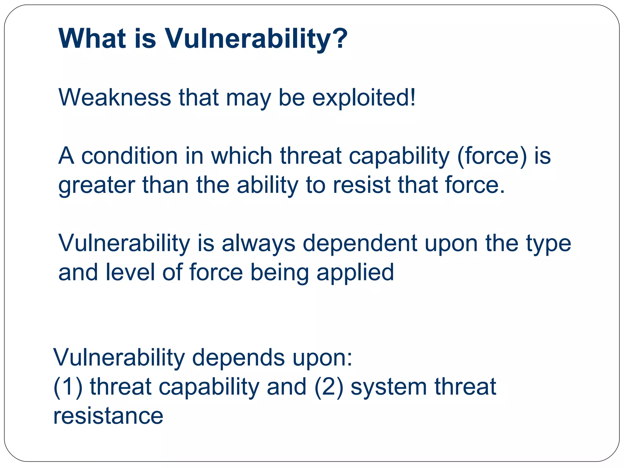 What is Vulnerability? Weakness that may be exploited! A condition in which threat capability (force) is greater than the ability to resist that force. Vulnerability is always dependent upon the type and level of force being applied Vulnerability depends upon: (1) threat capability and (2) system threat resistance 