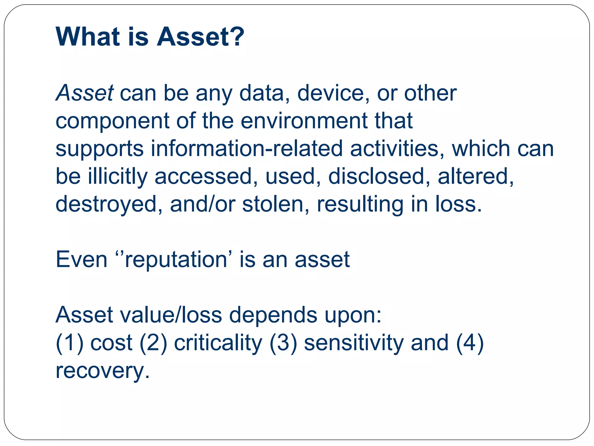 What is Asset? Asset  can be any data, device, or other component of the environment that supports information-related activities, which can be illicitly accessed, used, disclosed, altered, destroyed, and/or stolen, resulting in loss.  Even ‘’reputation’ is an asset Asset value/loss depends upon:  (1) cost (2) criticality (3) sensitivity and (4) recovery. 
